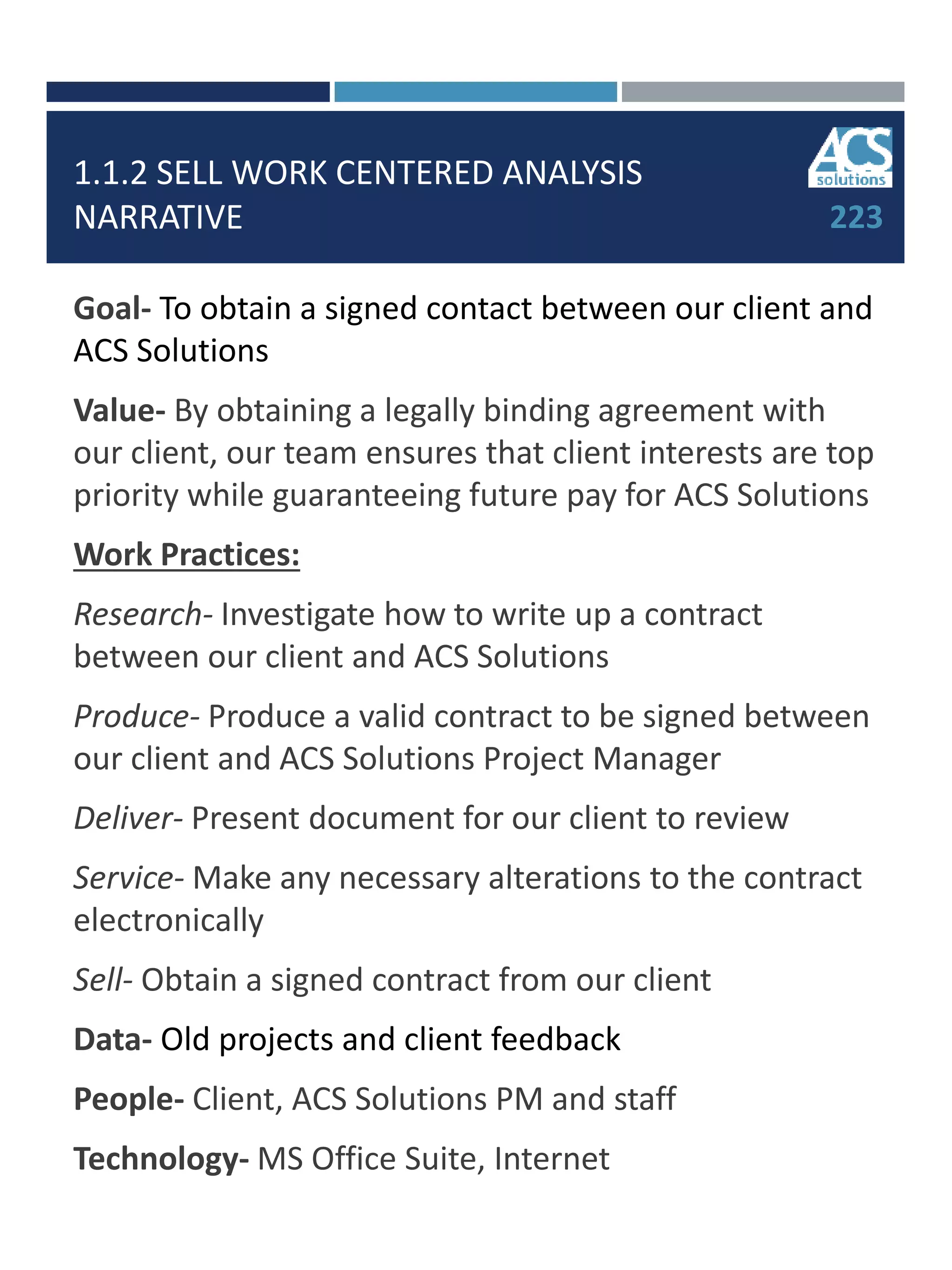 1.1.2 SELL WORK CENTERED ANALYSIS
NARRATIVE
Goal- To obtain a signed contact between our client and
ACS Solutions
Value- By obtaining a legally binding agreement with
our client, our team ensures that client interests are top
priority while guaranteeing future pay for ACS Solutions
Work Practices:
Research- Investigate how to write up a contract
between our client and ACS Solutions
Produce- Produce a valid contract to be signed between
our client and ACS Solutions Project Manager
Deliver- Present document for our client to review
Service- Make any necessary alterations to the contract
electronically
Sell- Obtain a signed contract from our client
Data- Old projects and client feedback
People- Client, ACS Solutions PM and staff
Technology- MS Office Suite, Internet
223
 