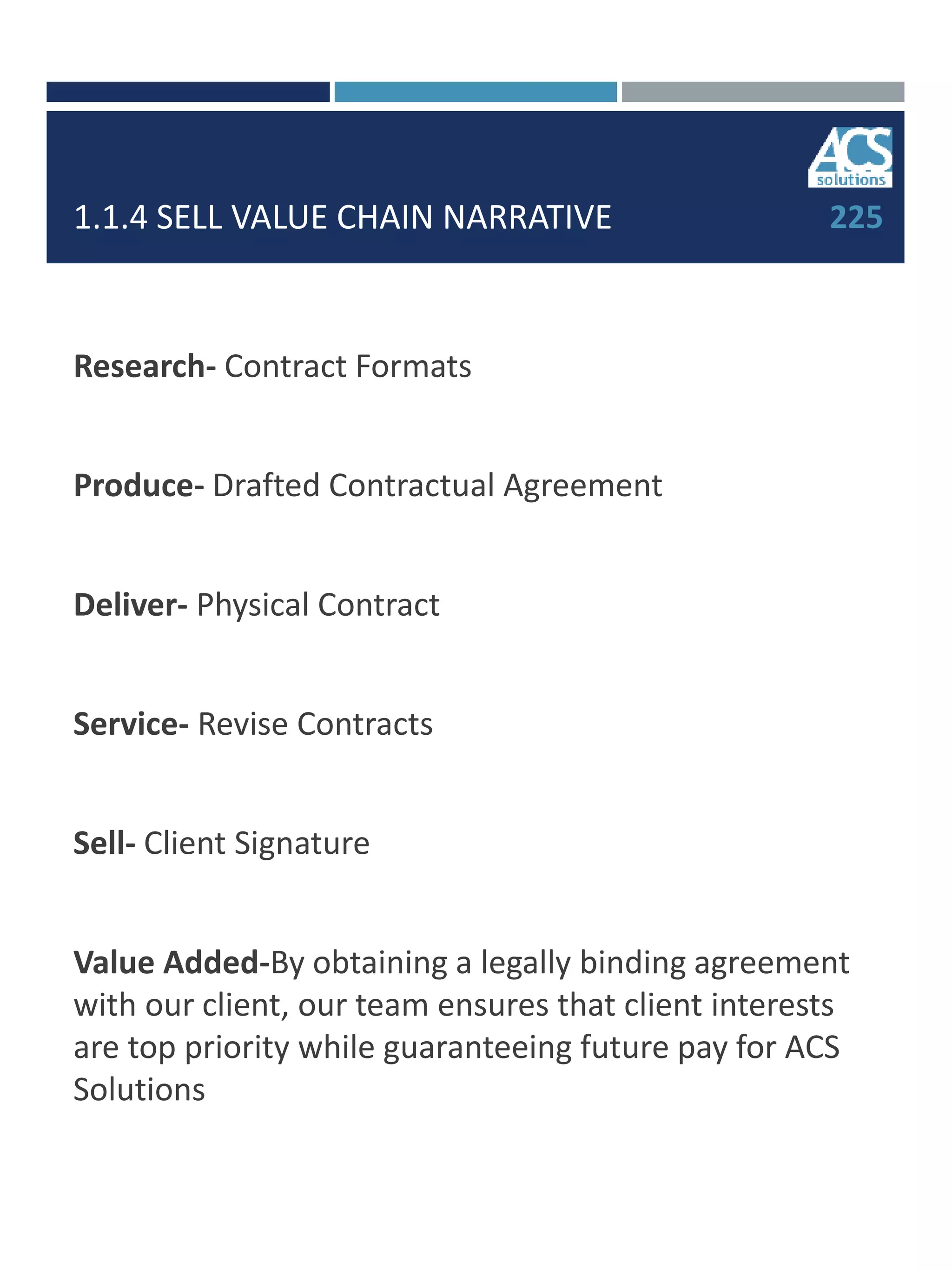 1.1.4 SELL VALUE CHAIN NARRATIVE
Research- Contract Formats
Produce- Drafted Contractual Agreement
Deliver- Physical Contract
Service- Revise Contracts
Sell- Client Signature
Value Added-By obtaining a legally binding agreement
with our client, our team ensures that client interests
are top priority while guaranteeing future pay for ACS
Solutions
225
 