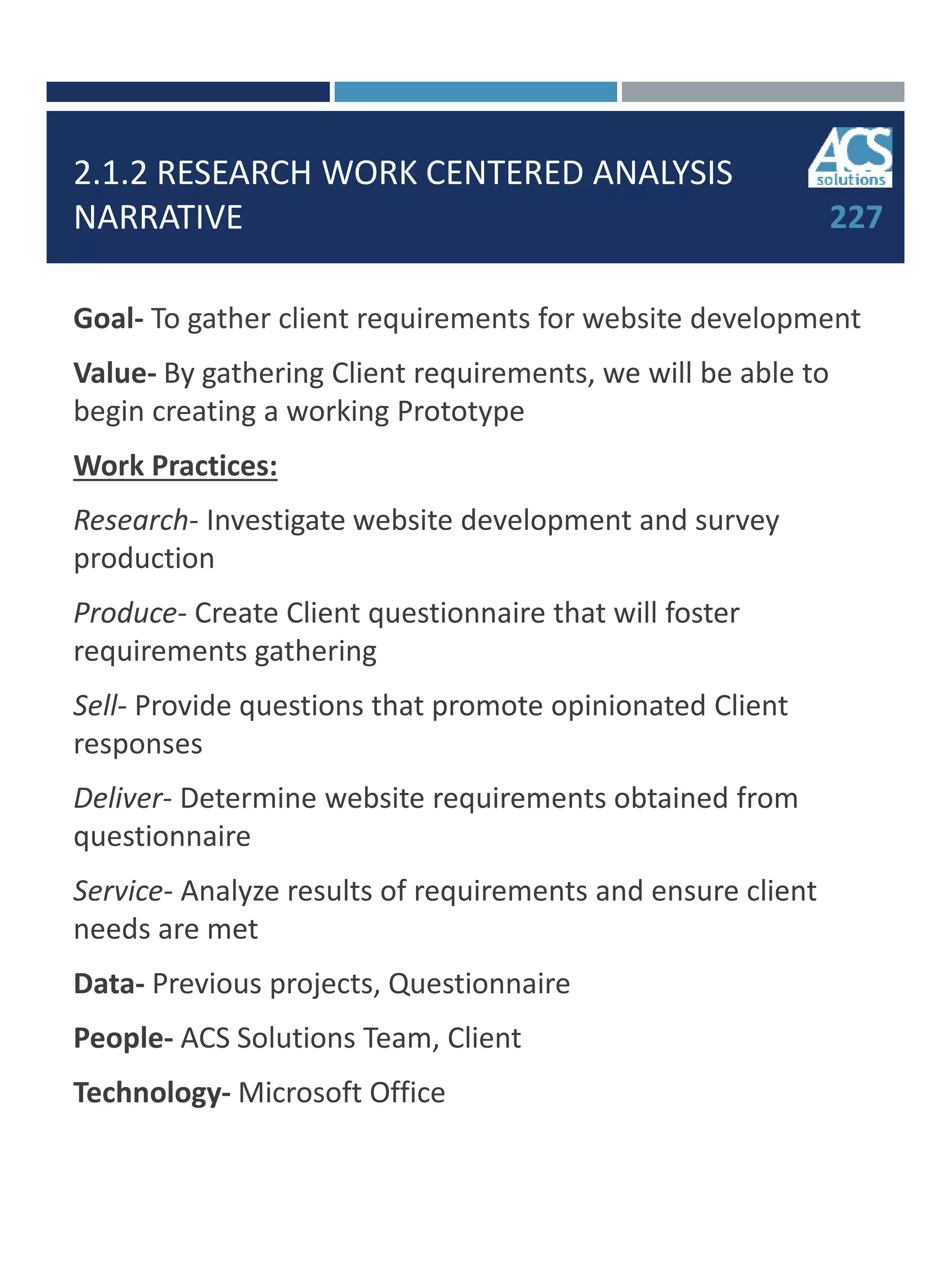 2.1.2 RESEARCH WORK CENTERED ANALYSIS
NARRATIVE
Goal- To gather client requirements for website development
Value- By gathering Client requirements, we will be able to
begin creating a working Prototype
Work Practices:
Research- Investigate website development and survey
production
Produce- Create Client questionnaire that will foster
requirements gathering
Sell- Provide questions that promote opinionated Client
responses
Deliver- Determine website requirements obtained from
questionnaire
Service- Analyze results of requirements and ensure client
needs are met
Data- Previous projects, Questionnaire
People- ACS Solutions Team, Client
Technology- Microsoft Office
227
 