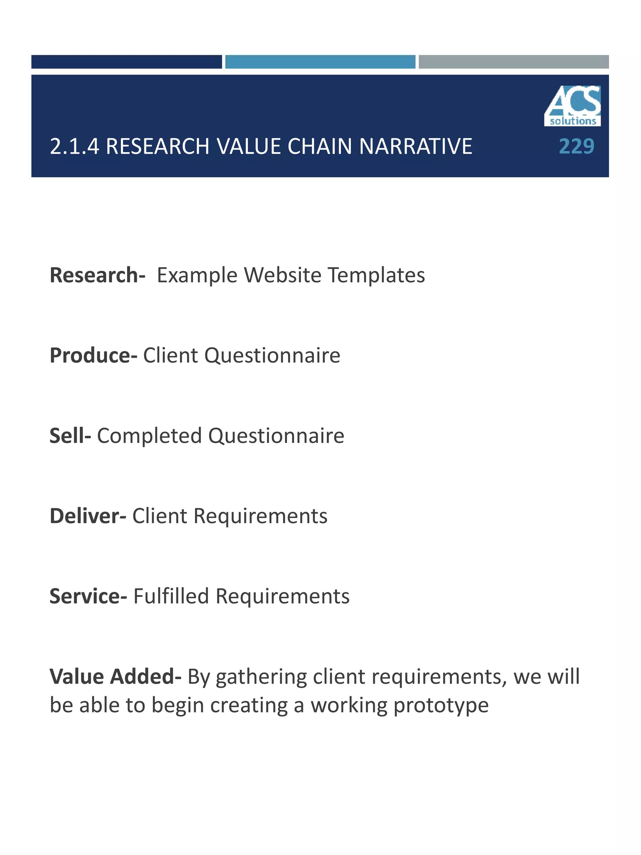2.1.4 RESEARCH VALUE CHAIN NARRATIVE
Research- Example Website Templates
Produce- Client Questionnaire
Sell- Completed Questionnaire
Deliver- Client Requirements
Service- Fulfilled Requirements
Value Added- By gathering client requirements, we will
be able to begin creating a working prototype
229
 