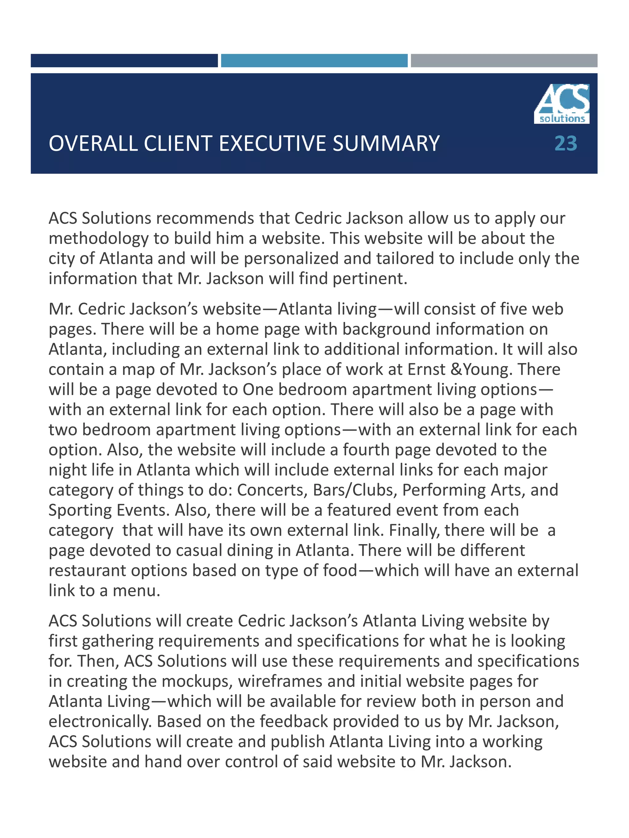 OVERALL CLIENT EXECUTIVE SUMMARY
ACS Solutions recommends that Cedric Jackson allow us to apply our
methodology to build him a website. This website will be about the
city of Atlanta and will be personalized and tailored to include only the
information that Mr. Jackson will find pertinent.
Mr. Cedric Jackson’s website—Atlanta living—will consist of five web
pages. There will be a home page with background information on
Atlanta, including an external link to additional information. It will also
contain a map of Mr. Jackson’s place of work at Ernst &Young. There
will be a page devoted to One bedroom apartment living options—
with an external link for each option. There will also be a page with
two bedroom apartment living options—with an external link for each
option. Also, the website will include a fourth page devoted to the
night life in Atlanta which will include external links for each major
category of things to do: Concerts, Bars/Clubs, Performing Arts, and
Sporting Events. Also, there will be a featured event from each
category that will have its own external link. Finally, there will be a
page devoted to casual dining in Atlanta. There will be different
restaurant options based on type of food—which will have an external
link to a menu.
ACS Solutions will create Cedric Jackson’s Atlanta Living website by
first gathering requirements and specifications for what he is looking
for. Then, ACS Solutions will use these requirements and specifications
in creating the mockups, wireframes and initial website pages for
Atlanta Living—which will be available for review both in person and
electronically. Based on the feedback provided to us by Mr. Jackson,
ACS Solutions will create and publish Atlanta Living into a working
website and hand over control of said website to Mr. Jackson.
23
 