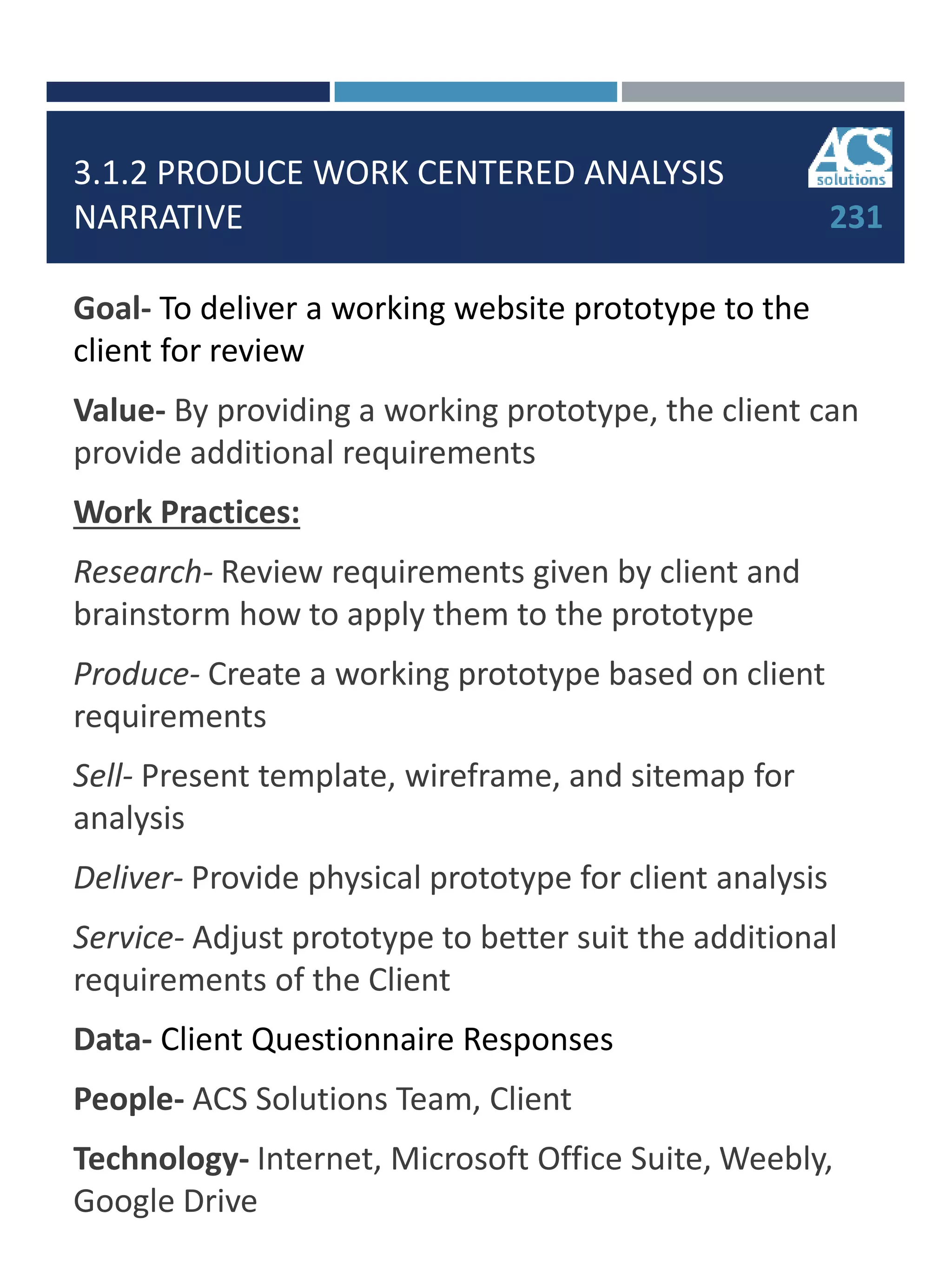 3.1.2 PRODUCE WORK CENTERED ANALYSIS
NARRATIVE
Goal- To deliver a working website prototype to the
client for review
Value- By providing a working prototype, the client can
provide additional requirements
Work Practices:
Research- Review requirements given by client and
brainstorm how to apply them to the prototype
Produce- Create a working prototype based on client
requirements
Sell- Present template, wireframe, and sitemap for
analysis
Deliver- Provide physical prototype for client analysis
Service- Adjust prototype to better suit the additional
requirements of the Client
Data- Client Questionnaire Responses
People- ACS Solutions Team, Client
Technology- Internet, Microsoft Office Suite, Weebly,
Google Drive
231
 