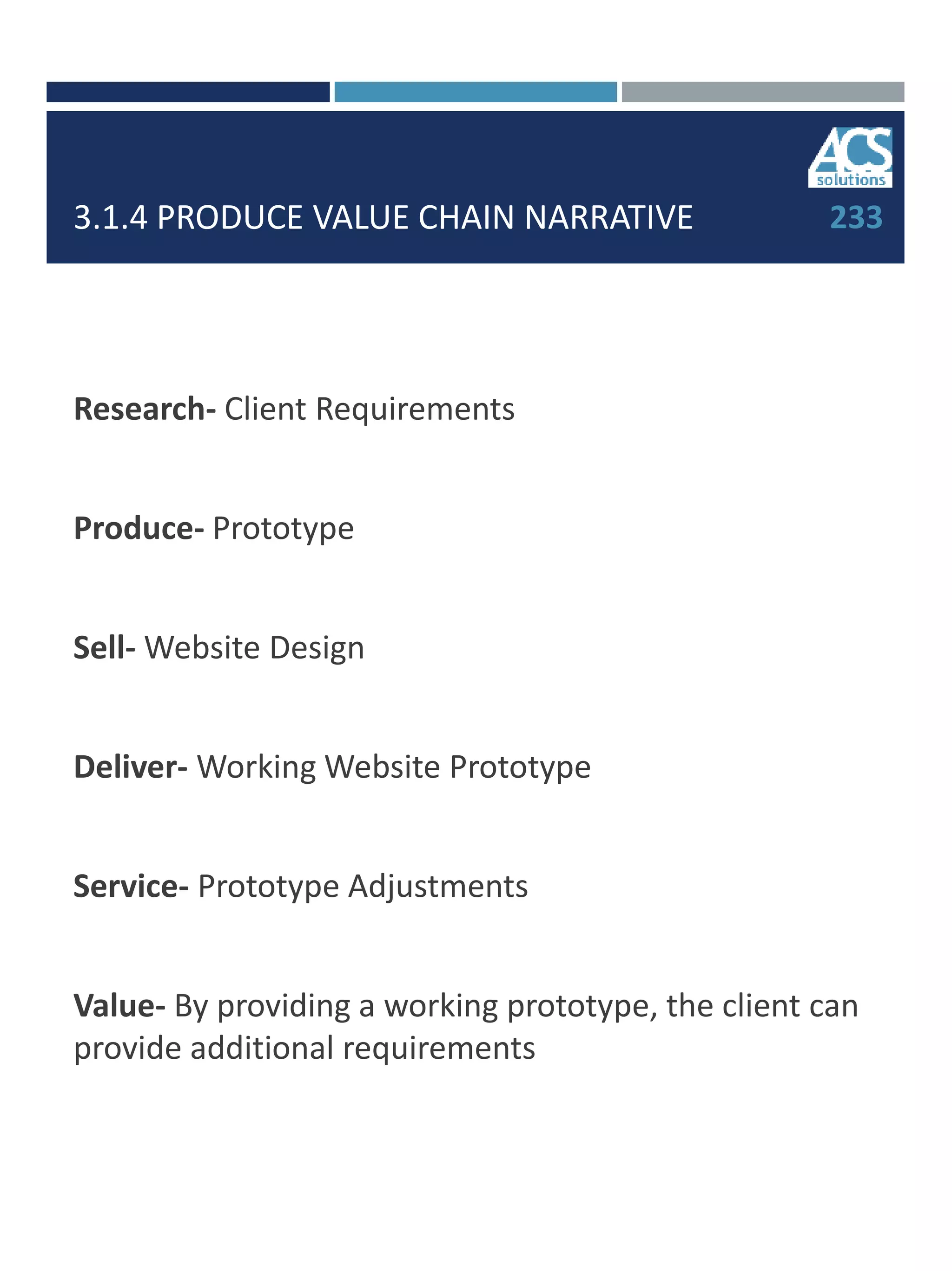 3.1.4 PRODUCE VALUE CHAIN NARRATIVE
Research- Client Requirements
Produce- Prototype
Sell- Website Design
Deliver- Working Website Prototype
Service- Prototype Adjustments
Value- By providing a working prototype, the client can
provide additional requirements
233
 