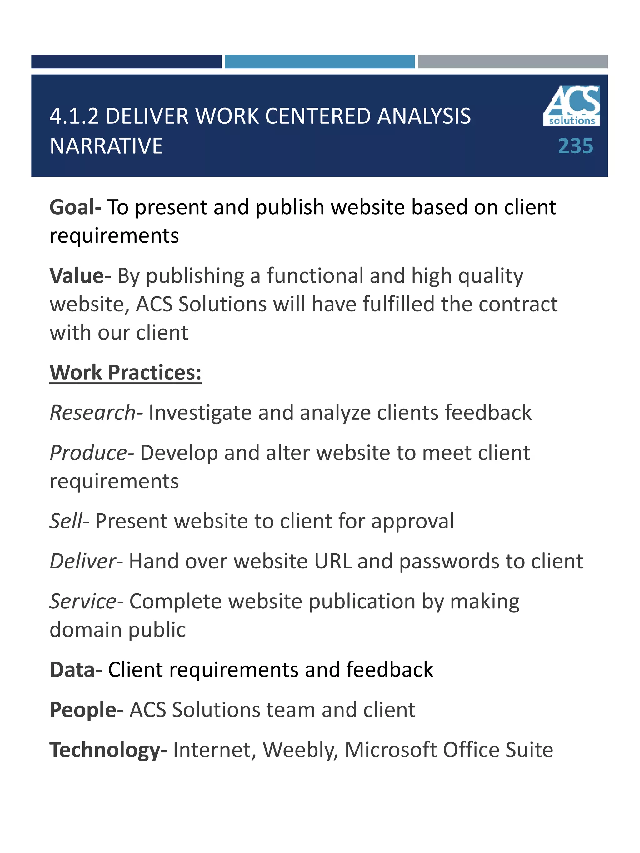 4.1.2 DELIVER WORK CENTERED ANALYSIS
NARRATIVE
Goal- To present and publish website based on client
requirements
Value- By publishing a functional and high quality
website, ACS Solutions will have fulfilled the contract
with our client
Work Practices:
Research- Investigate and analyze clients feedback
Produce- Develop and alter website to meet client
requirements
Sell- Present website to client for approval
Deliver- Hand over website URL and passwords to client
Service- Complete website publication by making
domain public
Data- Client requirements and feedback
People- ACS Solutions team and client
Technology- Internet, Weebly, Microsoft Office Suite
235
 