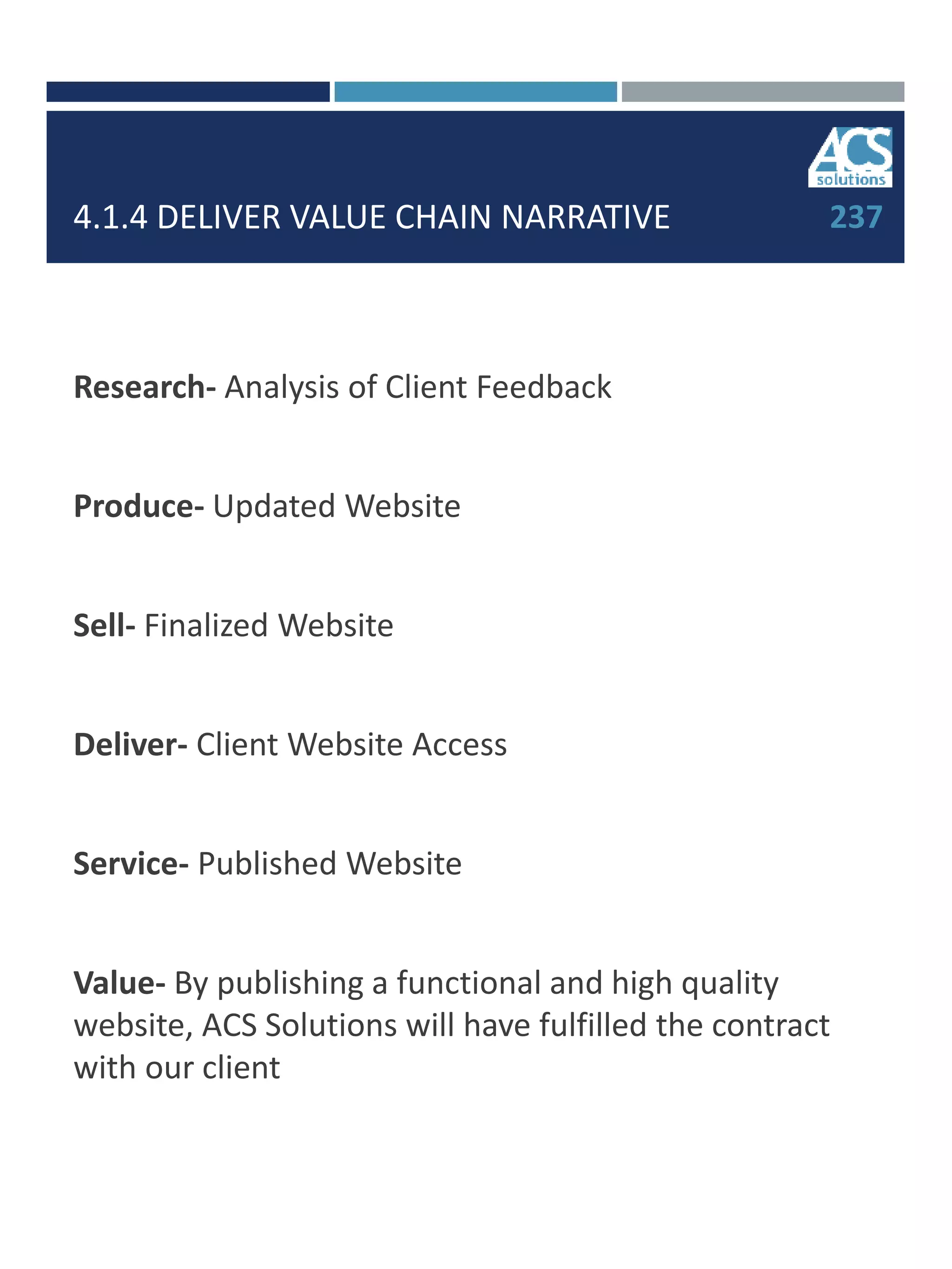 4.1.4 DELIVER VALUE CHAIN NARRATIVE
Research- Analysis of Client Feedback
Produce- Updated Website
Sell- Finalized Website
Deliver- Client Website Access
Service- Published Website
Value- By publishing a functional and high quality
website, ACS Solutions will have fulfilled the contract
with our client
237
 