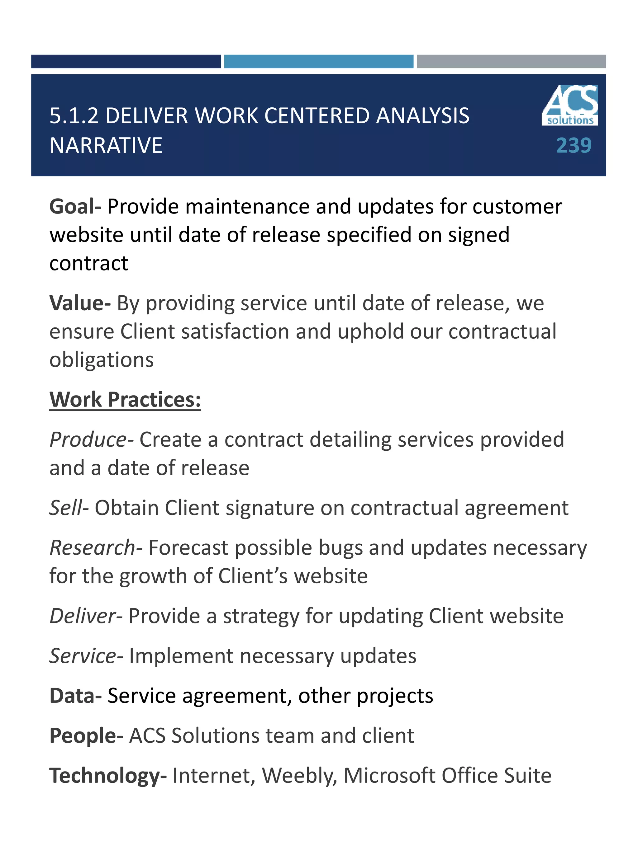 5.1.2 DELIVER WORK CENTERED ANALYSIS
NARRATIVE
Goal- Provide maintenance and updates for customer
website until date of release specified on signed
contract
Value- By providing service until date of release, we
ensure Client satisfaction and uphold our contractual
obligations
Work Practices:
Produce- Create a contract detailing services provided
and a date of release
Sell- Obtain Client signature on contractual agreement
Research- Forecast possible bugs and updates necessary
for the growth of Client’s website
Deliver- Provide a strategy for updating Client website
Service- Implement necessary updates
Data- Service agreement, other projects
People- ACS Solutions team and client
Technology- Internet, Weebly, Microsoft Office Suite
239
 
