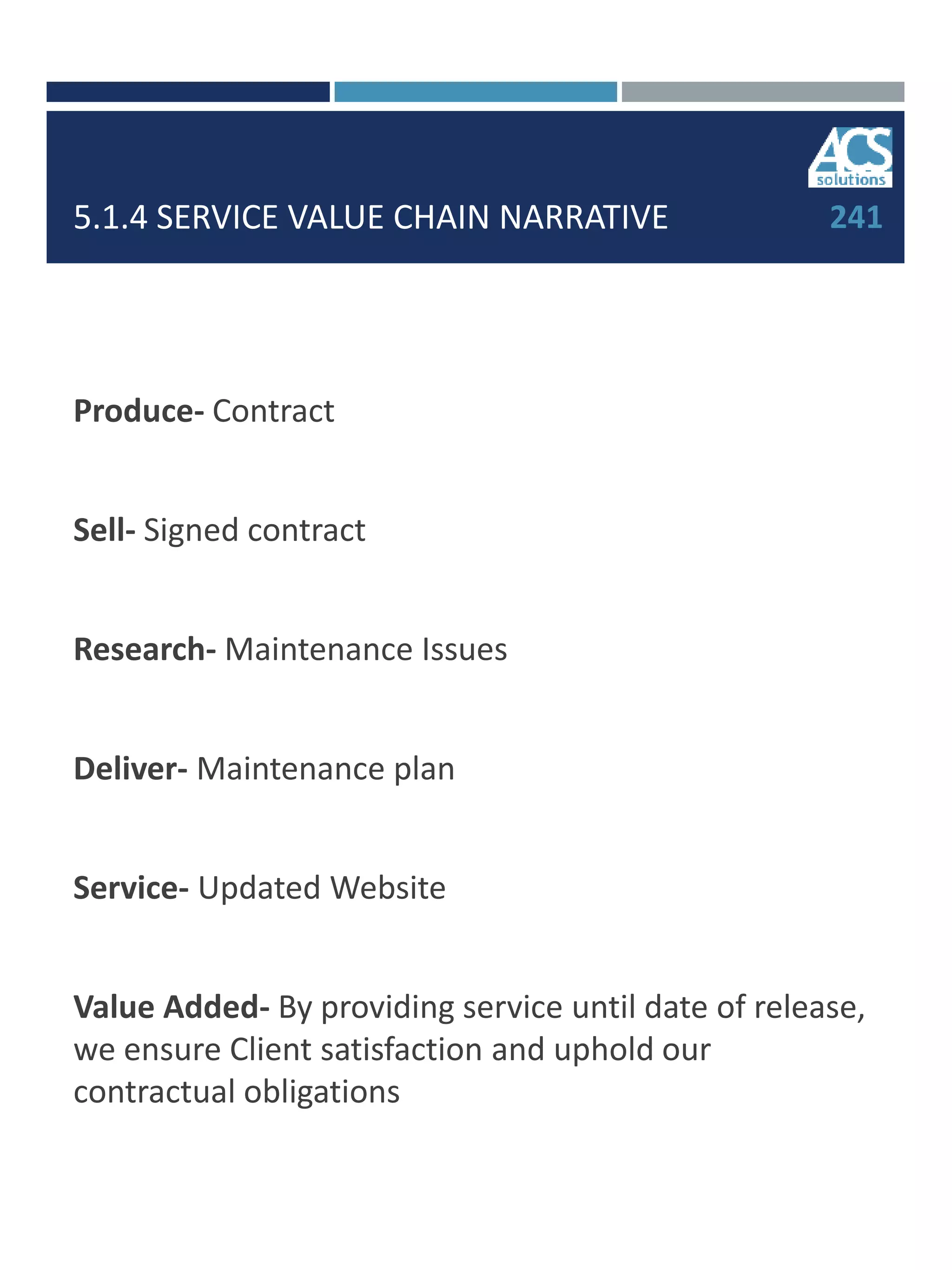 5.1.4 SERVICE VALUE CHAIN NARRATIVE
Produce- Contract
Sell- Signed contract
Research- Maintenance Issues
Deliver- Maintenance plan
Service- Updated Website
Value Added- By providing service until date of release,
we ensure Client satisfaction and uphold our
contractual obligations
241
 