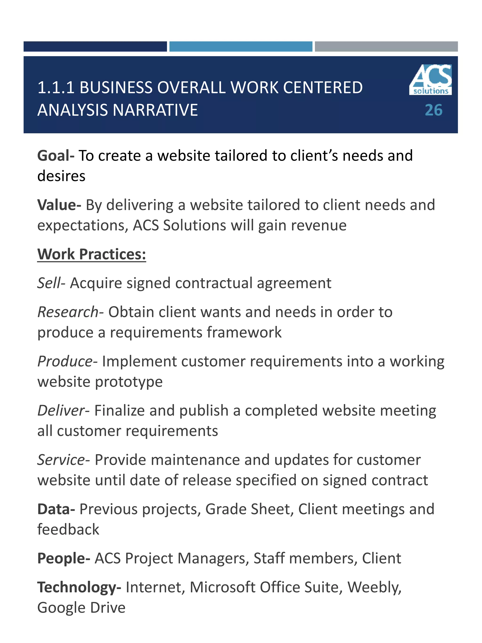 1.1.1 BUSINESS OVERALL WORK CENTERED
ANALYSIS NARRATIVE
Goal- To create a website tailored to client’s needs and
desires
Value- By delivering a website tailored to client needs and
expectations, ACS Solutions will gain revenue
Work Practices:
Sell- Acquire signed contractual agreement
Research- Obtain client wants and needs in order to
produce a requirements framework
Produce- Implement customer requirements into a working
website prototype
Deliver- Finalize and publish a completed website meeting
all customer requirements
Service- Provide maintenance and updates for customer
website until date of release specified on signed contract
Data- Previous projects, Grade Sheet, Client meetings and
feedback
People- ACS Project Managers, Staff members, Client
Technology- Internet, Microsoft Office Suite, Weebly,
Google Drive
26
 
