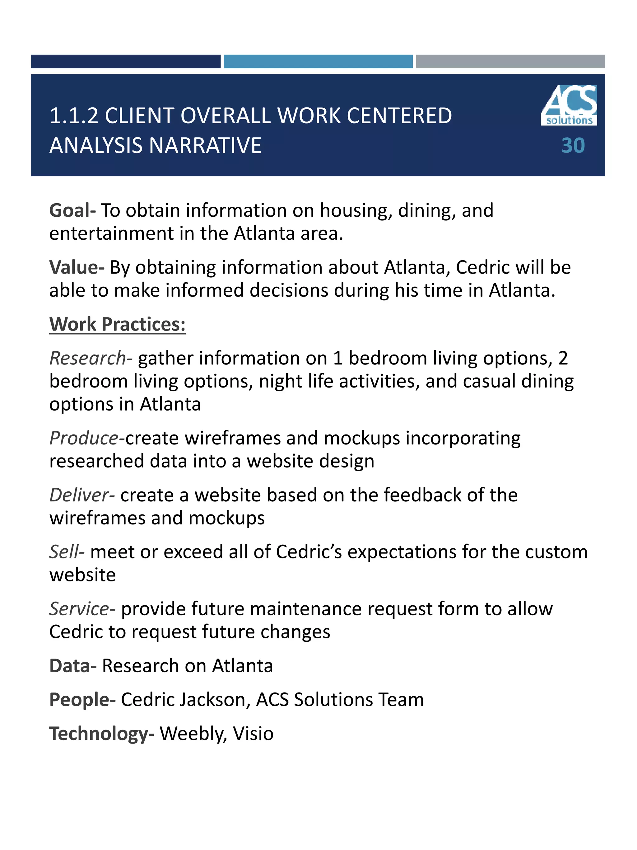 1.1.2 CLIENT OVERALL WORK CENTERED
ANALYSIS NARRATIVE
Goal- To obtain information on housing, dining, and
entertainment in the Atlanta area.
Value- By obtaining information about Atlanta, Cedric will be
able to make informed decisions during his time in Atlanta.
Work Practices:
Research- gather information on 1 bedroom living options, 2
bedroom living options, night life activities, and casual dining
options in Atlanta
Produce-create wireframes and mockups incorporating
researched data into a website design
Deliver- create a website based on the feedback of the
wireframes and mockups
Sell- meet or exceed all of Cedric’s expectations for the custom
website
Service- provide future maintenance request form to allow
Cedric to request future changes
Data- Research on Atlanta
People- Cedric Jackson, ACS Solutions Team
Technology- Weebly, Visio
30
 