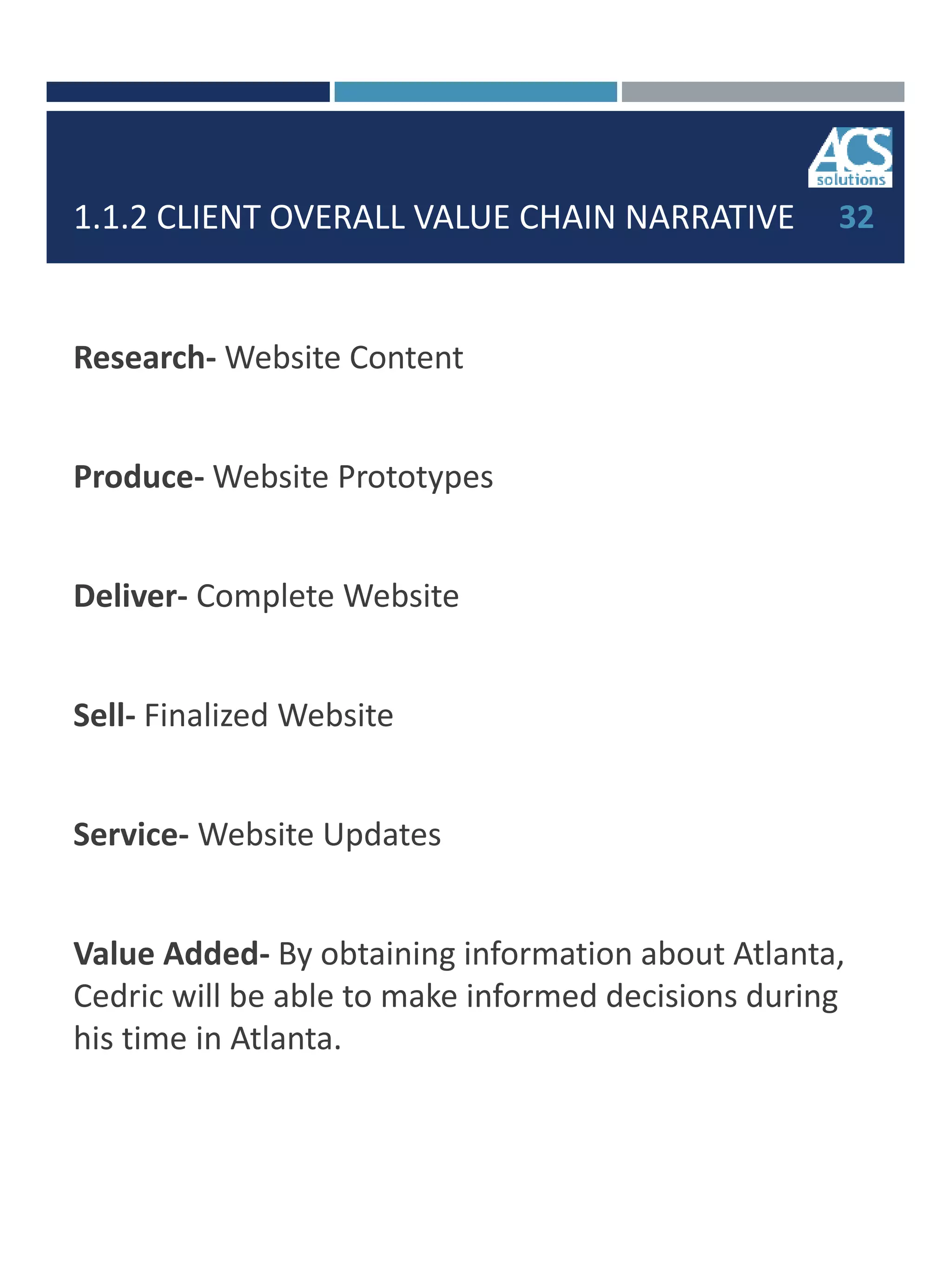 1.1.2 CLIENT OVERALL VALUE CHAIN NARRATIVE
Research- Website Content
Produce- Website Prototypes
Deliver- Complete Website
Sell- Finalized Website
Service- Website Updates
Value Added- By obtaining information about Atlanta,
Cedric will be able to make informed decisions during
his time in Atlanta.
32
 