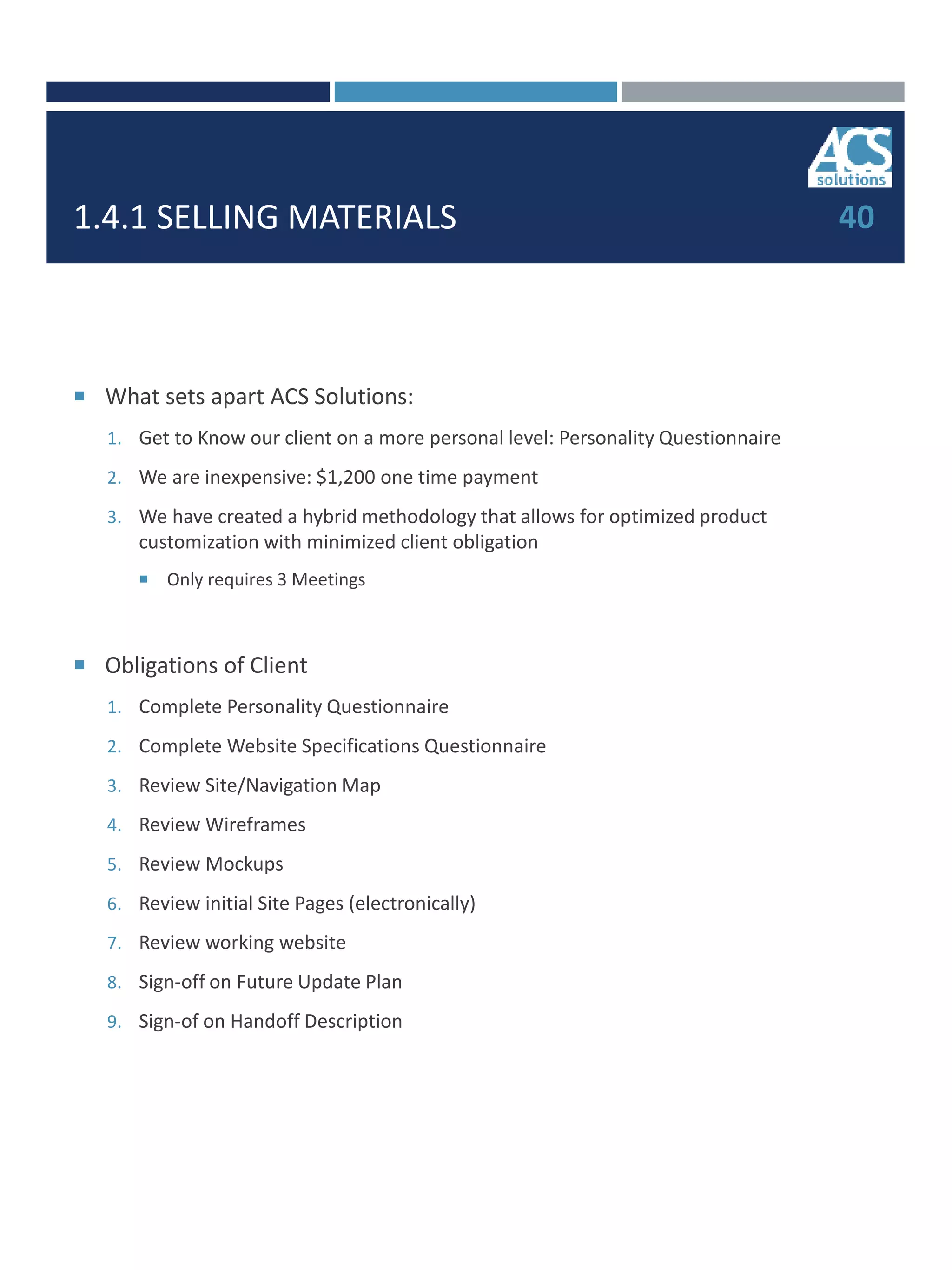 1.4.1 SELLING MATERIALS
 What sets apart ACS Solutions:
1. Get to Know our client on a more personal level: Personality Questionnaire
2. We are inexpensive: $1,200 one time payment
3. We have created a hybrid methodology that allows for optimized product
customization with minimized client obligation
 Only requires 3 Meetings
 Obligations of Client
1. Complete Personality Questionnaire
2. Complete Website Specifications Questionnaire
3. Review Site/Navigation Map
4. Review Wireframes
5. Review Mockups
6. Review initial Site Pages (electronically)
7. Review working website
8. Sign-off on Future Update Plan
9. Sign-of on Handoff Description
40
 