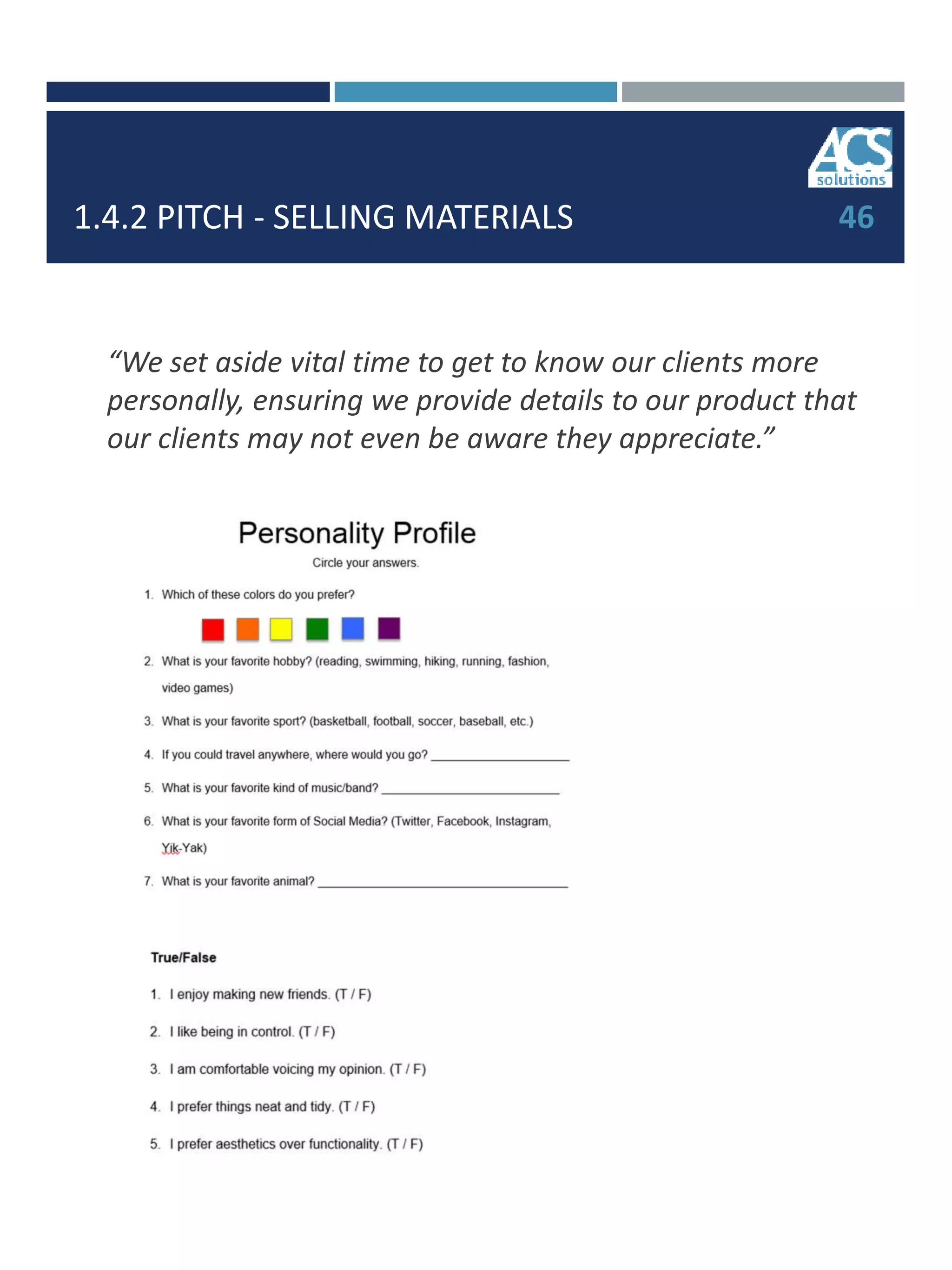1.4.2 PITCH - SELLING MATERIALS 46
“We set aside vital time to get to know our clients more
personally, ensuring we provide details to our product that
our clients may not even be aware they appreciate.”
 