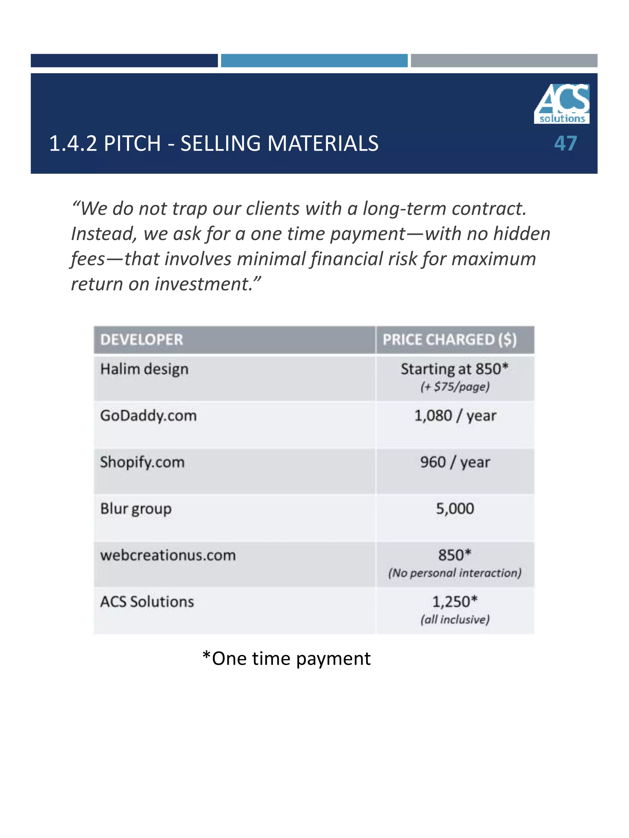 1.4.2 PITCH - SELLING MATERIALS 47
“We do not trap our clients with a long-term contract.
Instead, we ask for a one time payment—with no hidden
fees—that involves minimal financial risk for maximum
return on investment.”
*One time payment
 