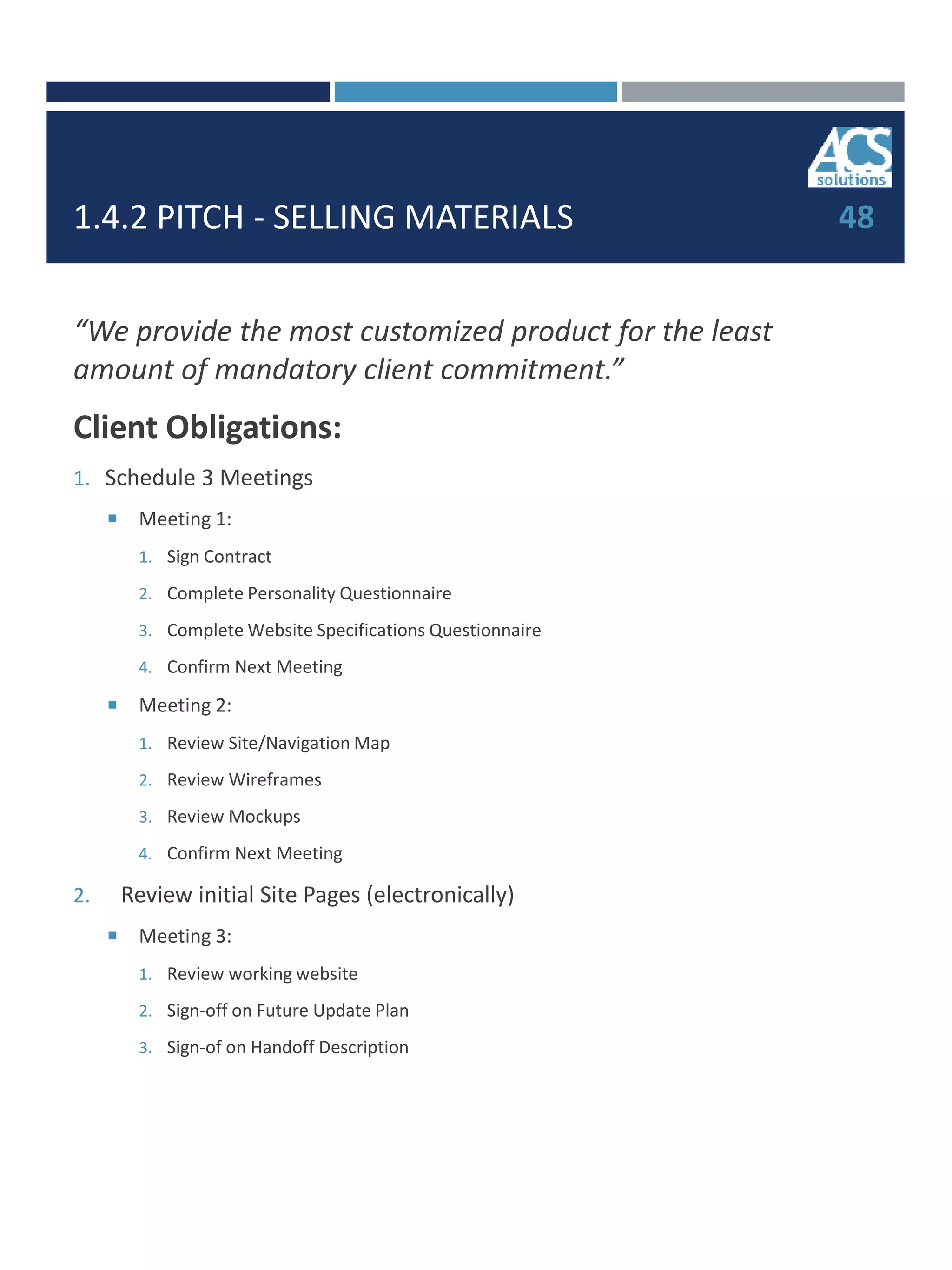 1.4.2 PITCH - SELLING MATERIALS
“We provide the most customized product for the least
amount of mandatory client commitment.”
Client Obligations:
1. Schedule 3 Meetings
 Meeting 1:
1. Sign Contract
2. Complete Personality Questionnaire
3. Complete Website Specifications Questionnaire
4. Confirm Next Meeting
 Meeting 2:
1. Review Site/Navigation Map
2. Review Wireframes
3. Review Mockups
4. Confirm Next Meeting
2. Review initial Site Pages (electronically)
 Meeting 3:
1. Review working website
2. Sign-off on Future Update Plan
3. Sign-of on Handoff Description
48
 