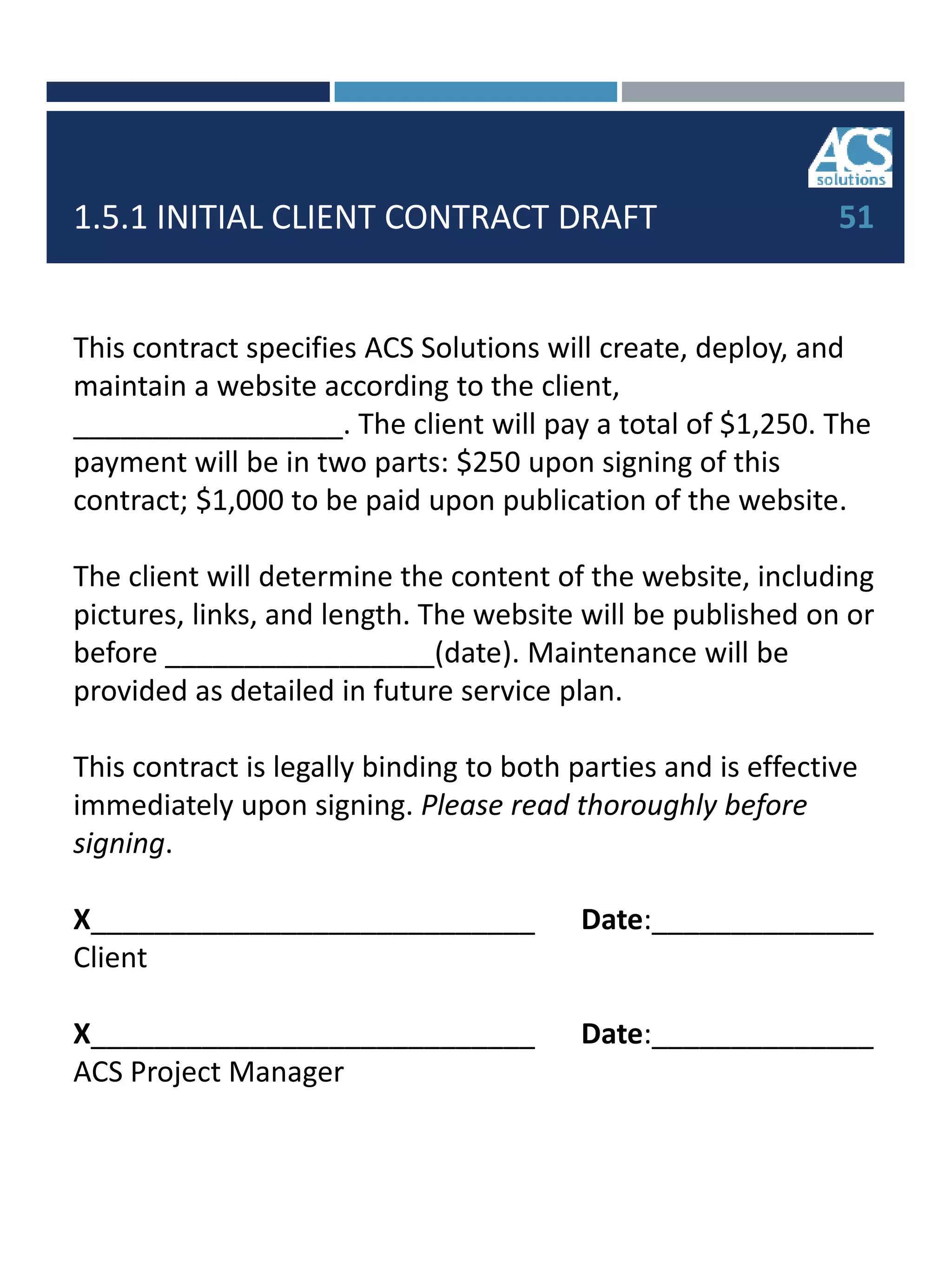 1.5.1 INITIAL CLIENT CONTRACT DRAFT
This contract specifies ACS Solutions will create, deploy, and
maintain a website according to the client,
_________________. The client will pay a total of $1,250. The
payment will be in two parts: $250 upon signing of this
contract; $1,000 to be paid upon publication of the website.
The client will determine the content of the website, including
pictures, links, and length. The website will be published on or
before _________________(date). Maintenance will be
provided as detailed in future service plan.
This contract is legally binding to both parties and is effective
immediately upon signing. Please read thoroughly before
signing.
X____________________________ Date:______________
Client
X____________________________ Date:______________
ACS Project Manager
51
 
