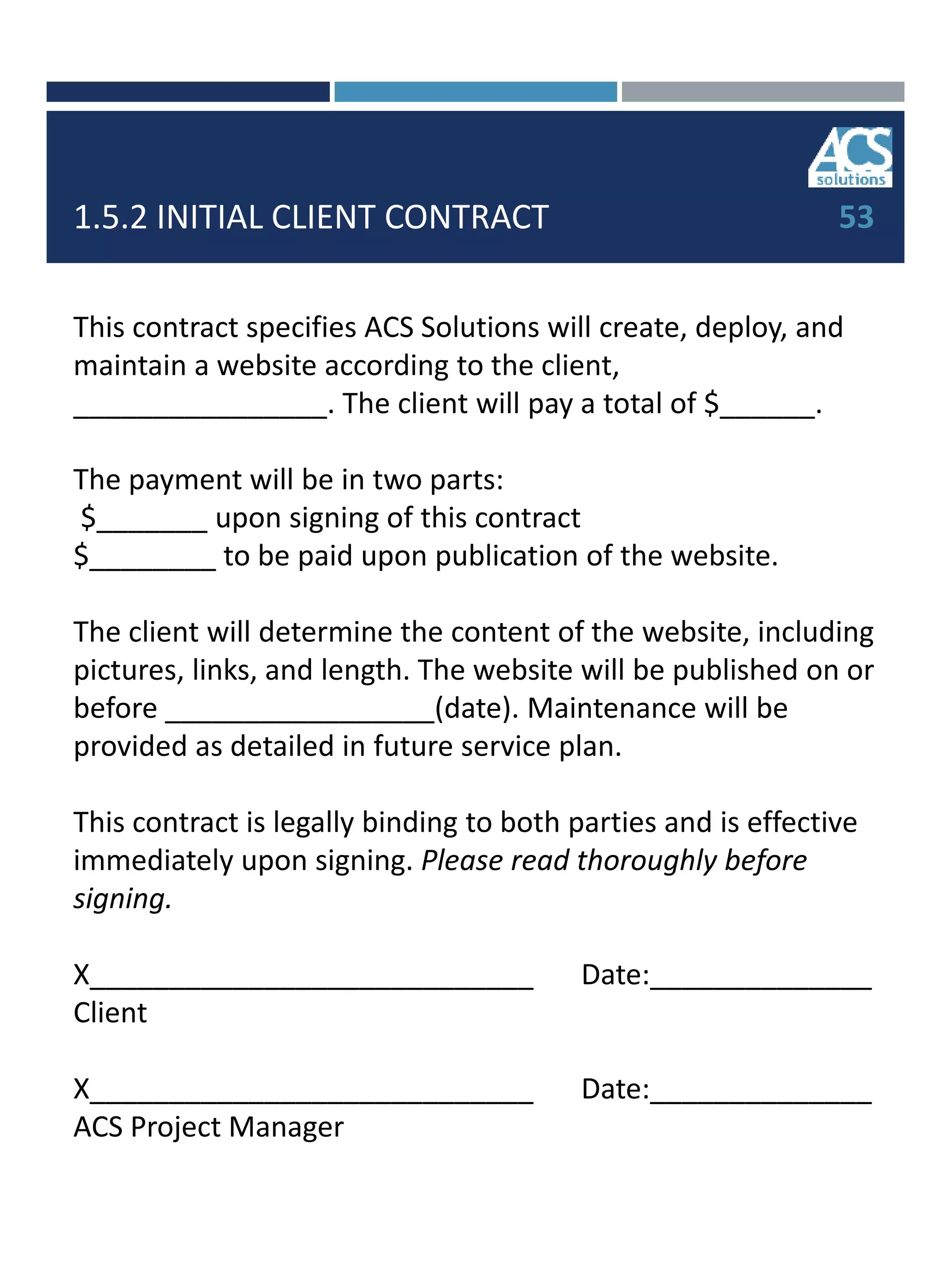 1.5.2 INITIAL CLIENT CONTRACT
This contract specifies ACS Solutions will create, deploy, and
maintain a website according to the client,
________________. The client will pay a total of $______.
The payment will be in two parts:
$_______ upon signing of this contract
$________ to be paid upon publication of the website.
The client will determine the content of the website, including
pictures, links, and length. The website will be published on or
before _________________(date). Maintenance will be
provided as detailed in future service plan.
This contract is legally binding to both parties and is effective
immediately upon signing. Please read thoroughly before
signing.
X____________________________ Date:______________
Client
X____________________________ Date:______________
ACS Project Manager
53
 