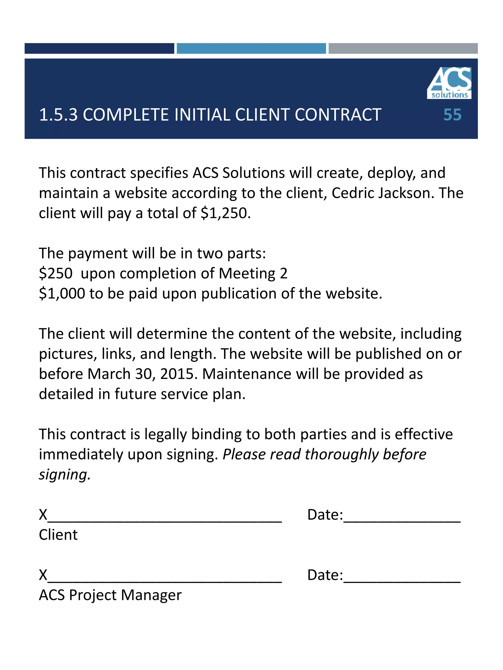 1.5.3 COMPLETE INITIAL CLIENT CONTRACT
This contract specifies ACS Solutions will create, deploy, and
maintain a website according to the client, Cedric Jackson. The
client will pay a total of $1,250.
The payment will be in two parts:
$250 upon completion of Meeting 2
$1,000 to be paid upon publication of the website.
The client will determine the content of the website, including
pictures, links, and length. The website will be published on or
before March 30, 2015. Maintenance will be provided as
detailed in future service plan.
This contract is legally binding to both parties and is effective
immediately upon signing. Please read thoroughly before
signing.
X____________________________ Date:______________
Client
X____________________________ Date:______________
ACS Project Manager
55
 