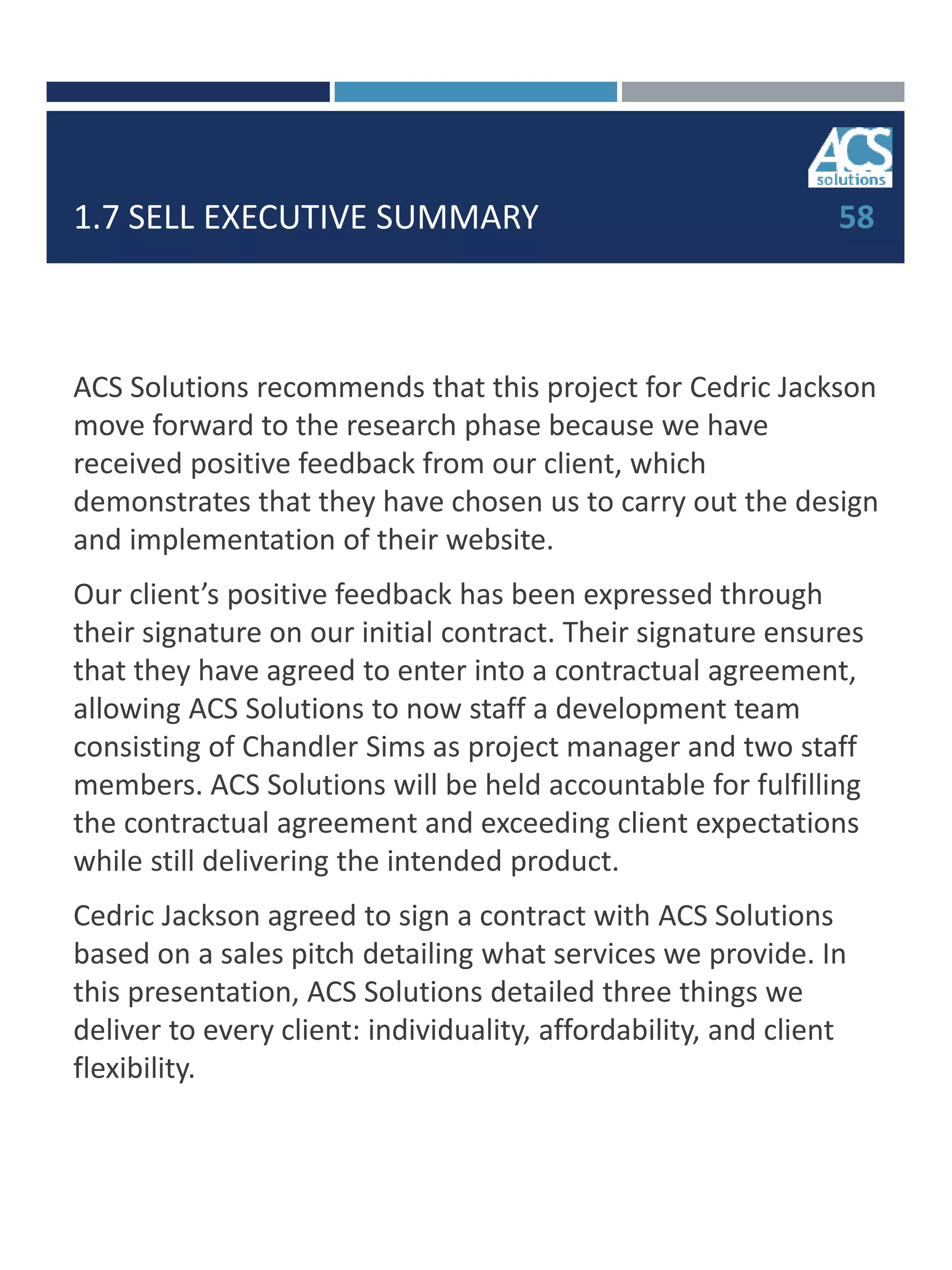 1.7 SELL EXECUTIVE SUMMARY
ACS Solutions recommends that this project for Cedric Jackson
move forward to the research phase because we have
received positive feedback from our client, which
demonstrates that they have chosen us to carry out the design
and implementation of their website.
Our client’s positive feedback has been expressed through
their signature on our initial contract. Their signature ensures
that they have agreed to enter into a contractual agreement,
allowing ACS Solutions to now staff a development team
consisting of Chandler Sims as project manager and two staff
members. ACS Solutions will be held accountable for fulfilling
the contractual agreement and exceeding client expectations
while still delivering the intended product.
Cedric Jackson agreed to sign a contract with ACS Solutions
based on a sales pitch detailing what services we provide. In
this presentation, ACS Solutions detailed three things we
deliver to every client: individuality, affordability, and client
flexibility.
58
 