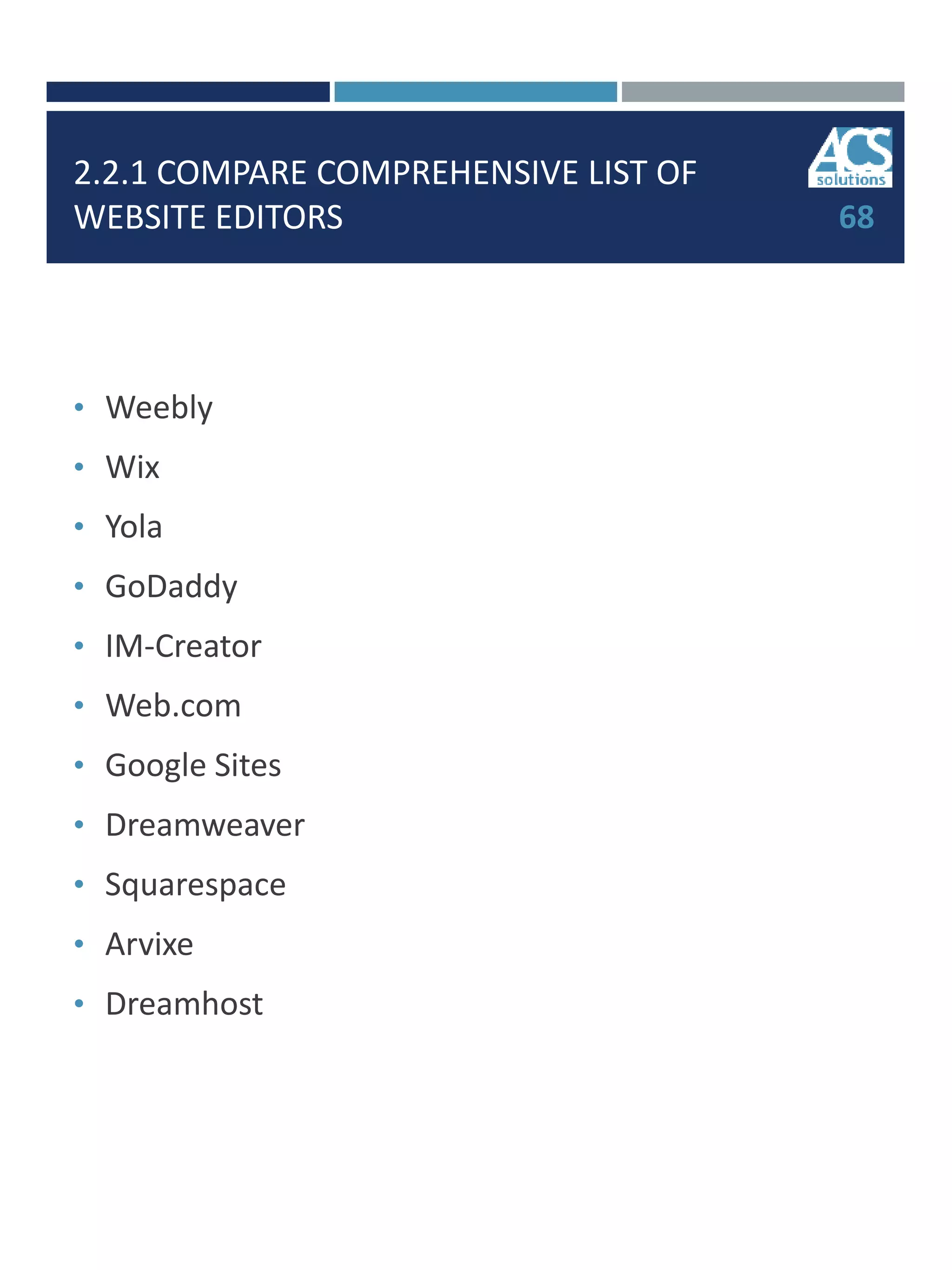 2.2.1 COMPARE COMPREHENSIVE LIST OF
WEBSITE EDITORS
• Weebly
• Wix
• Yola
• GoDaddy
• IM-Creator
• Web.com
• Google Sites
• Dreamweaver
• Squarespace
• Arvixe
• Dreamhost
68
 