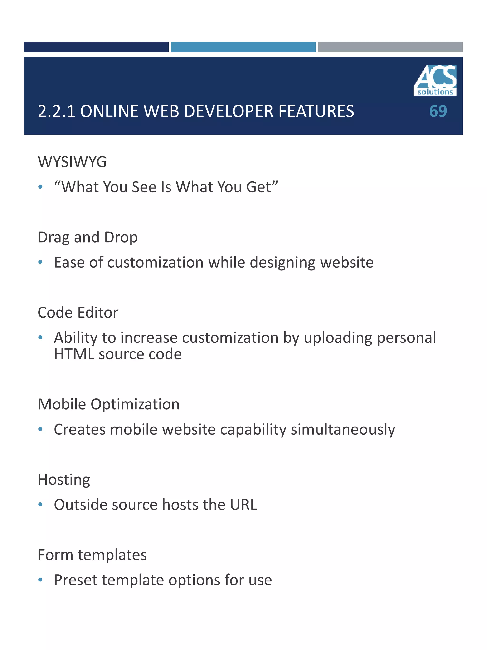 2.2.1 ONLINE WEB DEVELOPER FEATURES
WYSIWYG
• “What You See Is What You Get”
Drag and Drop
• Ease of customization while designing website
Code Editor
• Ability to increase customization by uploading personal
HTML source code
Mobile Optimization
• Creates mobile website capability simultaneously
Hosting
• Outside source hosts the URL
Form templates
• Preset template options for use
69
 