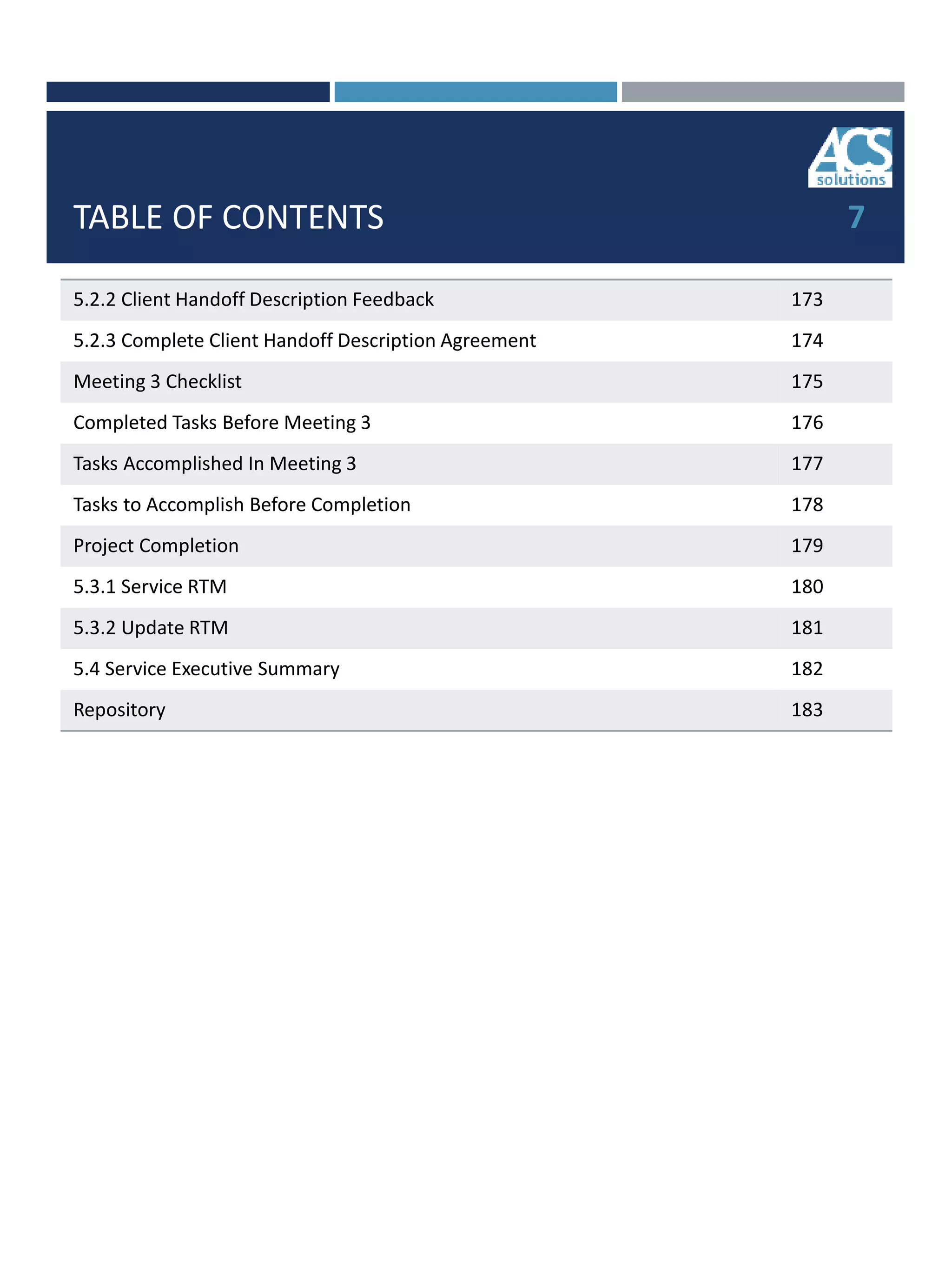 TABLE OF CONTENTS
5.2.2 Client Handoff Description Feedback 173
5.2.3 Complete Client Handoff Description Agreement 174
Meeting 3 Checklist 175
Completed Tasks Before Meeting 3 176
Tasks Accomplished In Meeting 3 177
Tasks to Accomplish Before Completion 178
Project Completion 179
5.3.1 Service RTM 180
5.3.2 Update RTM 181
5.4 Service Executive Summary 182
Repository 183
7
 