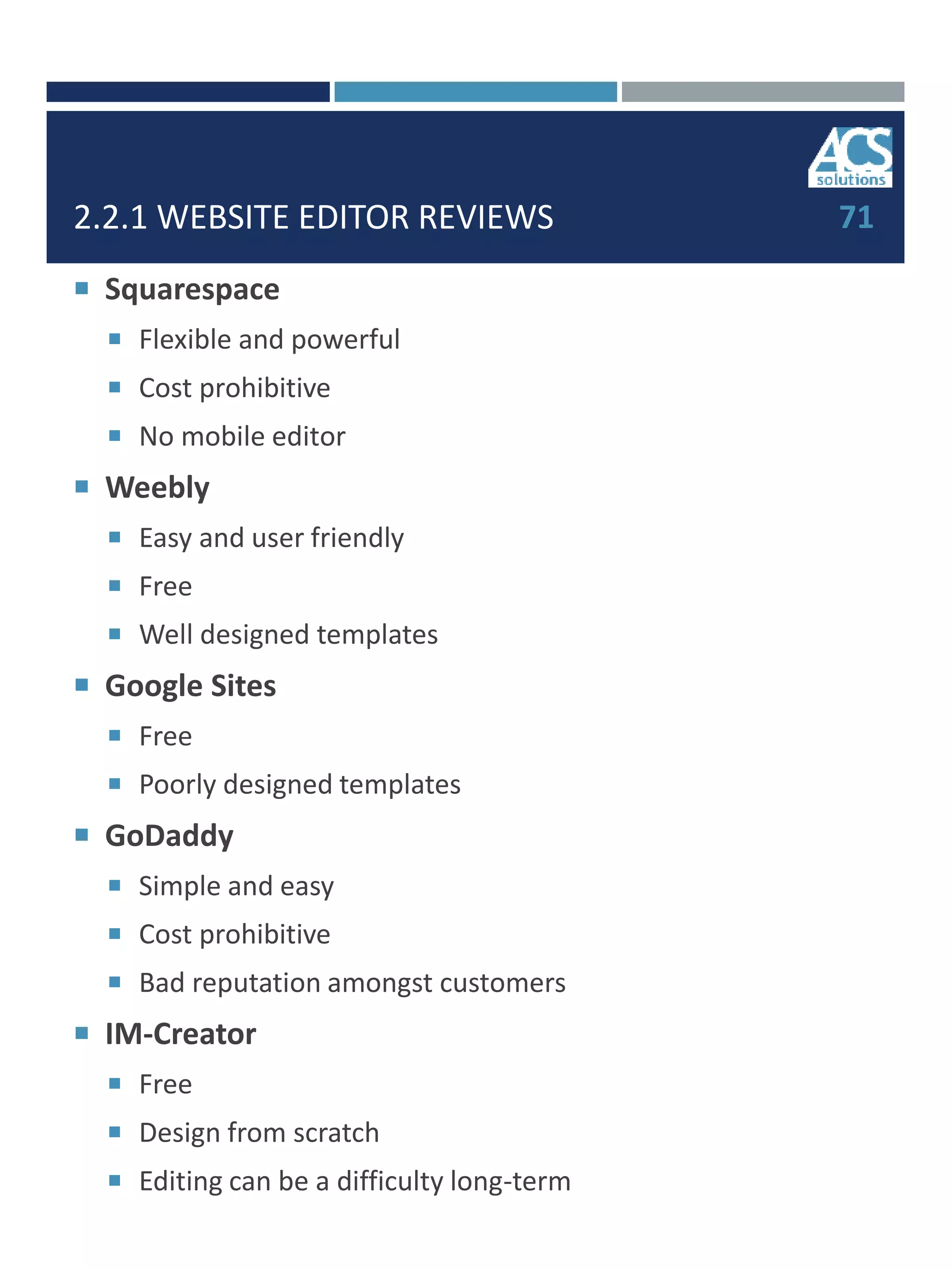 2.2.1 WEBSITE EDITOR REVIEWS
 Squarespace
 Flexible and powerful
 Cost prohibitive
 No mobile editor
 Weebly
 Easy and user friendly
 Free
 Well designed templates
 Google Sites
 Free
 Poorly designed templates
 GoDaddy
 Simple and easy
 Cost prohibitive
 Bad reputation amongst customers
 IM-Creator
 Free
 Design from scratch
 Editing can be a difficulty long-term
71
 