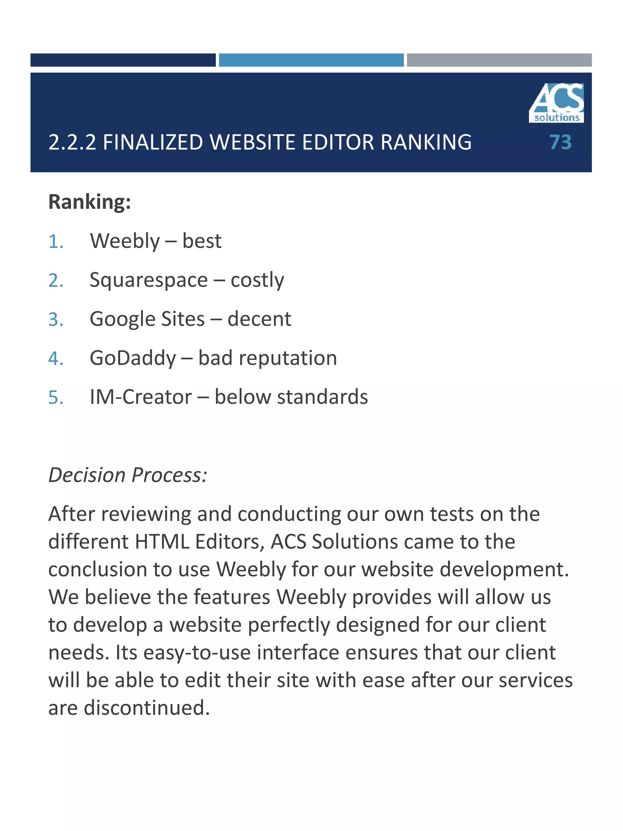 2.2.2 FINALIZED WEBSITE EDITOR RANKING
Ranking:
1. Weebly – best
2. Squarespace – costly
3. Google Sites – decent
4. GoDaddy – bad reputation
5. IM-Creator – below standards
Decision Process:
After reviewing and conducting our own tests on the
different HTML Editors, ACS Solutions came to the
conclusion to use Weebly for our website development.
We believe the features Weebly provides will allow us
to develop a website perfectly designed for our client
needs. Its easy-to-use interface ensures that our client
will be able to edit their site with ease after our services
are discontinued.
73
 