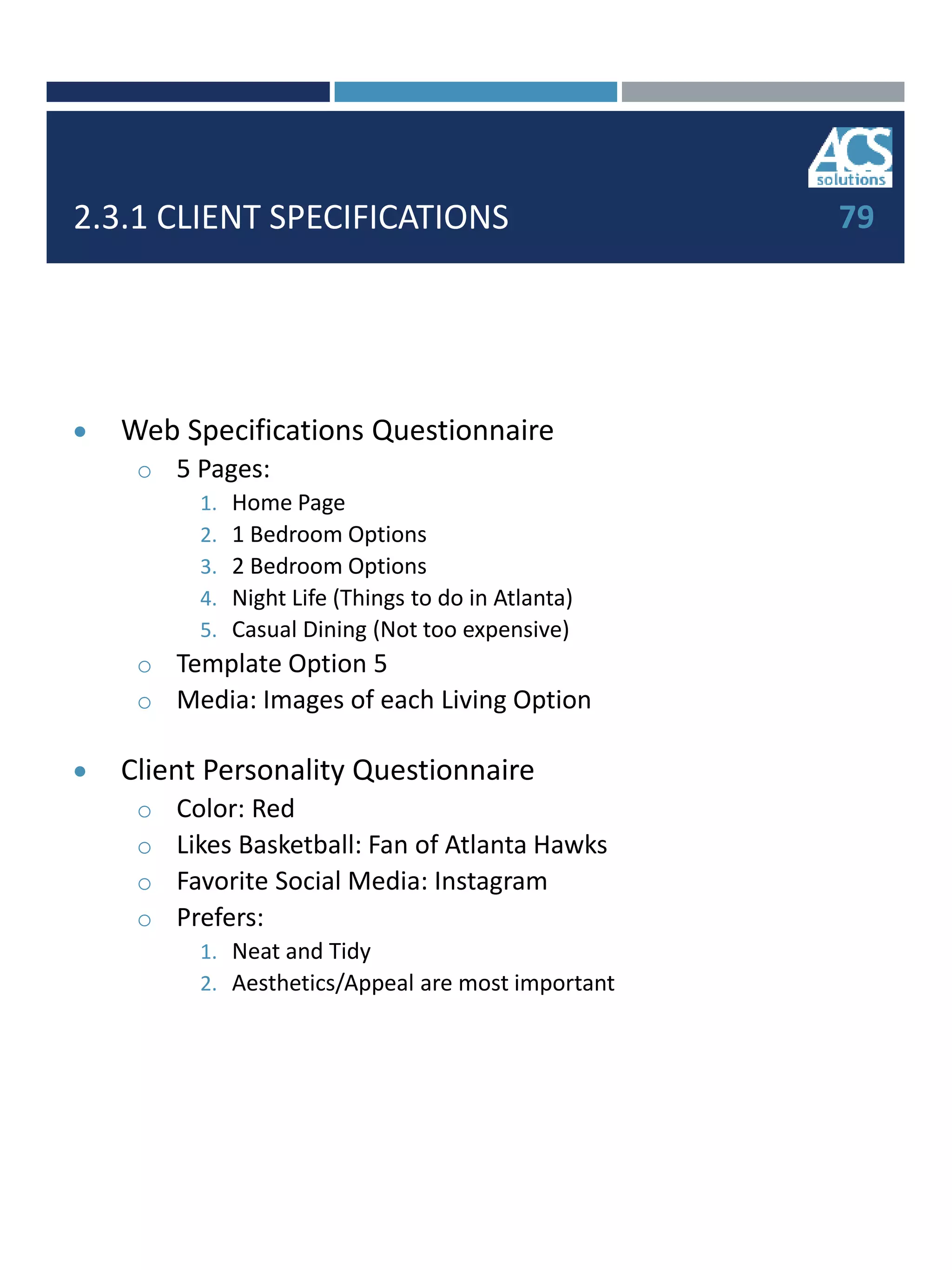 2.3.1 CLIENT SPECIFICATIONS 79
 Web Specifications Questionnaire
o 5 Pages:
1. Home Page
2. 1 Bedroom Options
3. 2 Bedroom Options
4. Night Life (Things to do in Atlanta)
5. Casual Dining (Not too expensive)
o Template Option 5
o Media: Images of each Living Option
 Client Personality Questionnaire
o Color: Red
o Likes Basketball: Fan of Atlanta Hawks
o Favorite Social Media: Instagram
o Prefers:
1. Neat and Tidy
2. Aesthetics/Appeal are most important
 