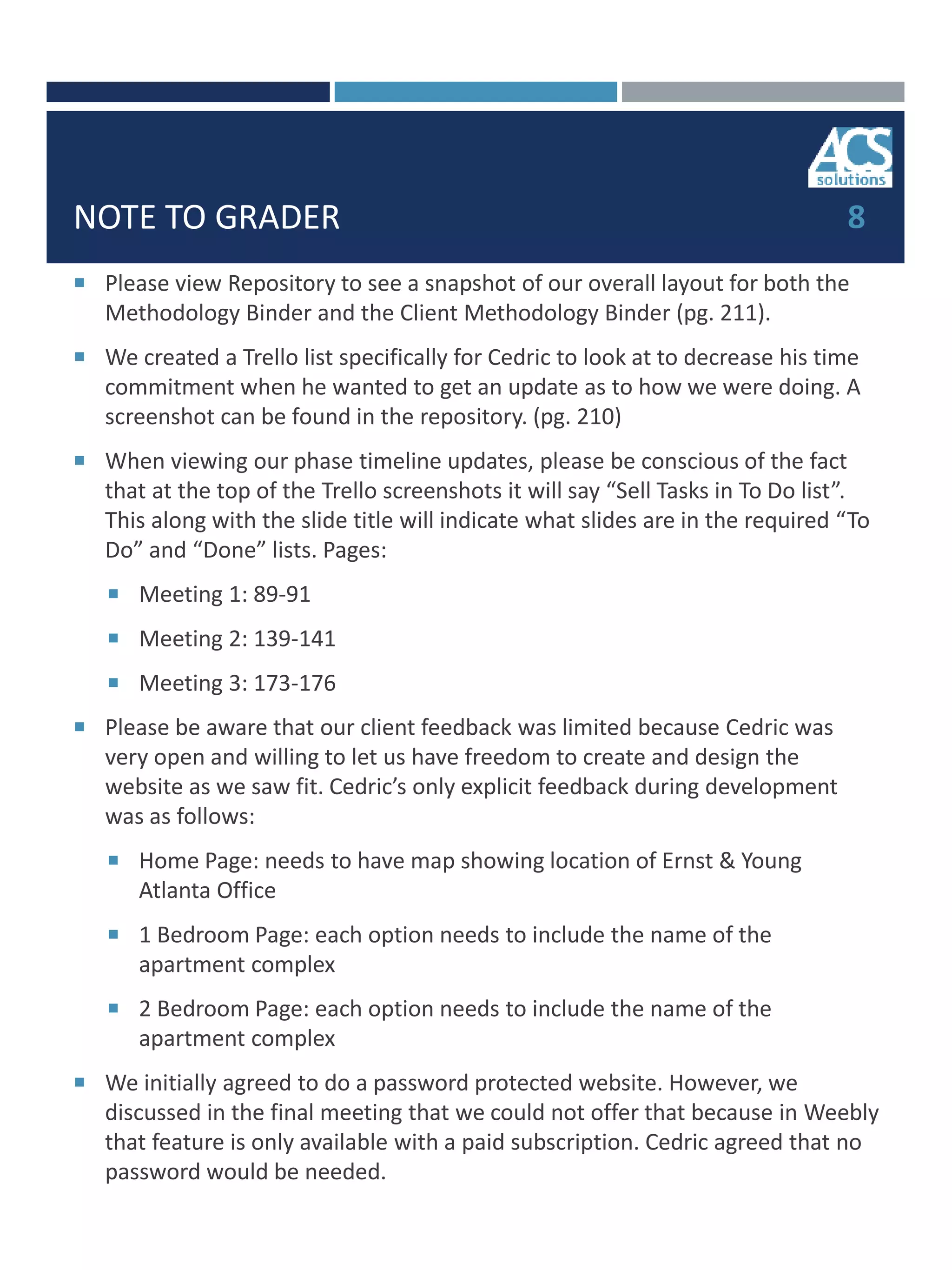 NOTE TO GRADER
 Please view Repository to see a snapshot of our overall layout for both the
Methodology Binder and the Client Methodology Binder (pg. 211).
 We created a Trello list specifically for Cedric to look at to decrease his time
commitment when he wanted to get an update as to how we were doing. A
screenshot can be found in the repository. (pg. 210)
 When viewing our phase timeline updates, please be conscious of the fact
that at the top of the Trello screenshots it will say “Sell Tasks in To Do list”.
This along with the slide title will indicate what slides are in the required “To
Do” and “Done” lists. Pages:
 Meeting 1: 89-91
 Meeting 2: 139-141
 Meeting 3: 173-176
 Please be aware that our client feedback was limited because Cedric was
very open and willing to let us have freedom to create and design the
website as we saw fit. Cedric’s only explicit feedback during development
was as follows:
 Home Page: needs to have map showing location of Ernst & Young
Atlanta Office
 1 Bedroom Page: each option needs to include the name of the
apartment complex
 2 Bedroom Page: each option needs to include the name of the
apartment complex
 We initially agreed to do a password protected website. However, we
discussed in the final meeting that we could not offer that because in Weebly
that feature is only available with a paid subscription. Cedric agreed that no
password would be needed.
8
 