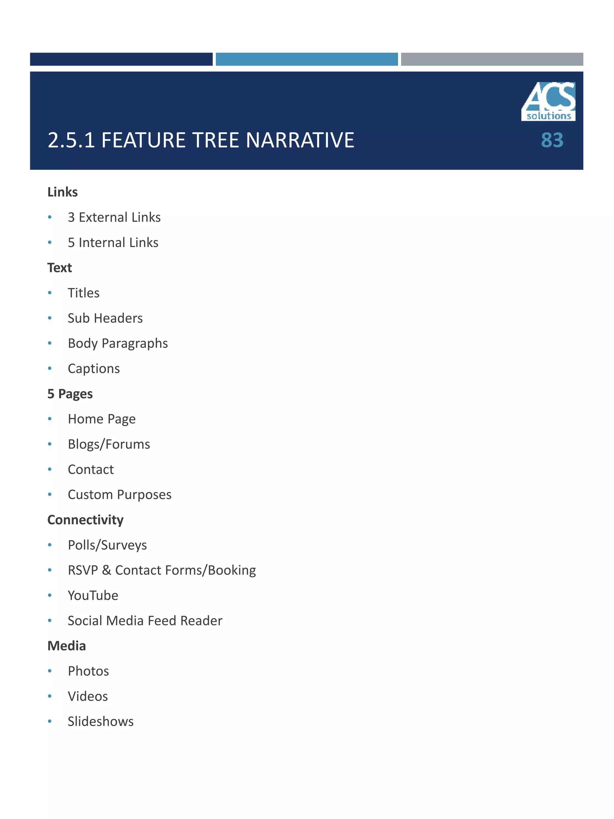 2.5.1 FEATURE TREE NARRATIVE
Links
• 3 External Links
• 5 Internal Links
Text
• Titles
• Sub Headers
• Body Paragraphs
• Captions
5 Pages
• Home Page
• Blogs/Forums
• Contact
• Custom Purposes
Connectivity
• Polls/Surveys
• RSVP & Contact Forms/Booking
• YouTube
• Social Media Feed Reader
Media
• Photos
• Videos
• Slideshows
83
 