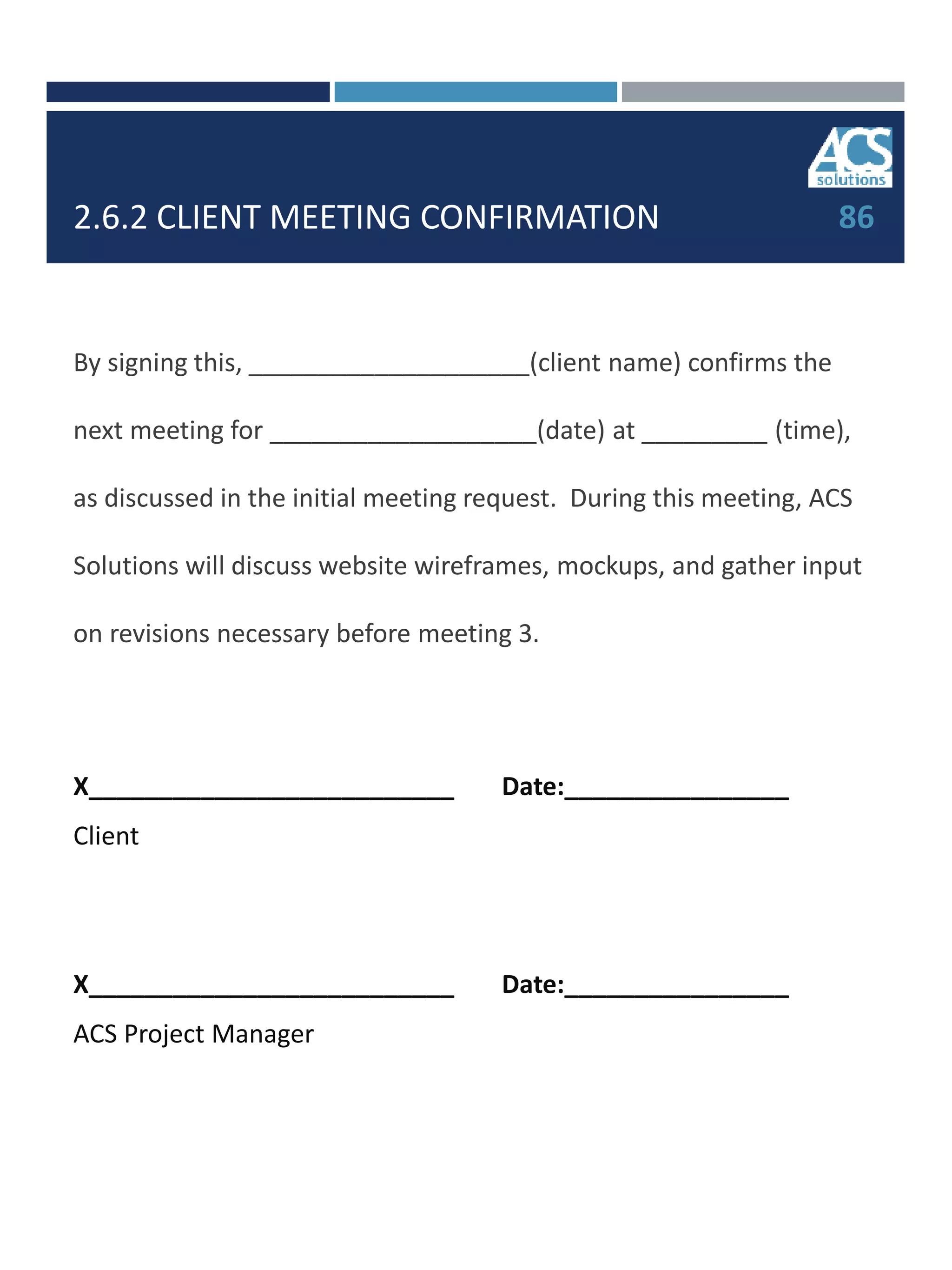 2.6.2 CLIENT MEETING CONFIRMATION
By signing this, ____________________(client name) confirms the
next meeting for ___________________(date) at _________ (time),
as discussed in the initial meeting request. During this meeting, ACS
Solutions will discuss website wireframes, mockups, and gather input
on revisions necessary before meeting 3.
X__________________________ Date:________________
Client
X__________________________ Date:________________
ACS Project Manager
86
 