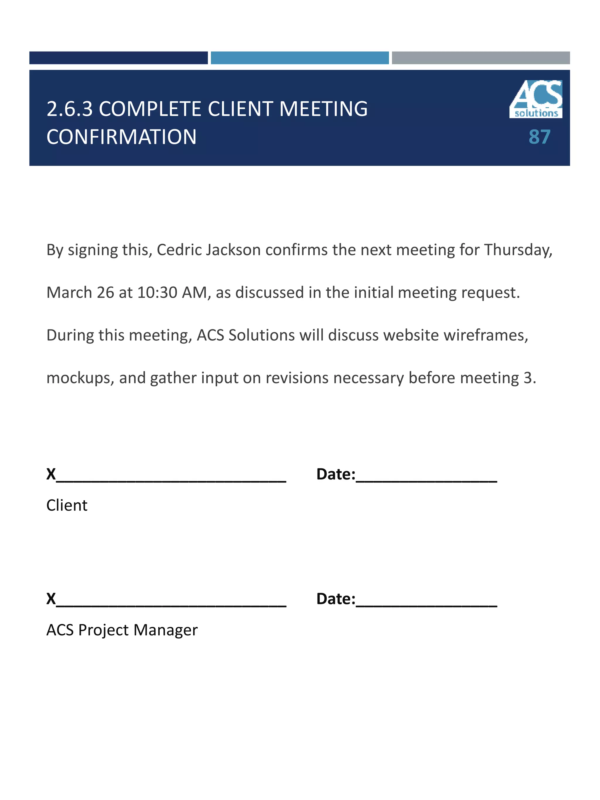 2.6.3 COMPLETE CLIENT MEETING
CONFIRMATION
By signing this, Cedric Jackson confirms the next meeting for Thursday,
March 26 at 10:30 AM, as discussed in the initial meeting request.
During this meeting, ACS Solutions will discuss website wireframes,
mockups, and gather input on revisions necessary before meeting 3.
X__________________________ Date:________________
Client
X__________________________ Date:________________
ACS Project Manager
87
 