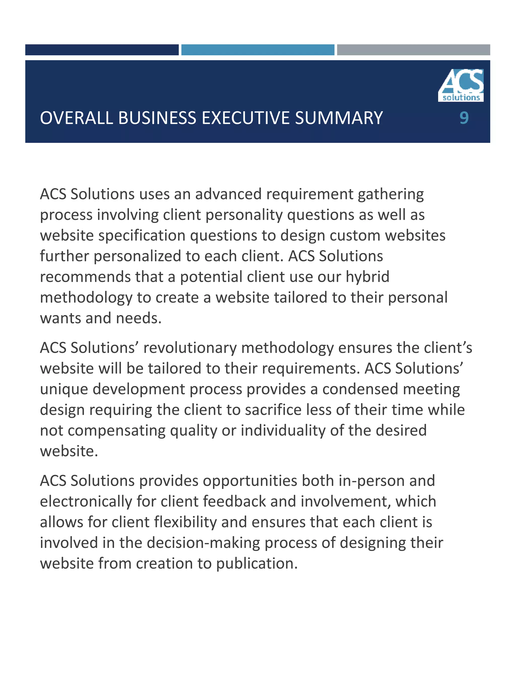 OVERALL BUSINESS EXECUTIVE SUMMARY
ACS Solutions uses an advanced requirement gathering
process involving client personality questions as well as
website specification questions to design custom websites
further personalized to each client. ACS Solutions
recommends that a potential client use our hybrid
methodology to create a website tailored to their personal
wants and needs.
ACS Solutions’ revolutionary methodology ensures the client’s
website will be tailored to their requirements. ACS Solutions’
unique development process provides a condensed meeting
design requiring the client to sacrifice less of their time while
not compensating quality or individuality of the desired
website.
ACS Solutions provides opportunities both in-person and
electronically for client feedback and involvement, which
allows for client flexibility and ensures that each client is
involved in the decision-making process of designing their
website from creation to publication.
9
 