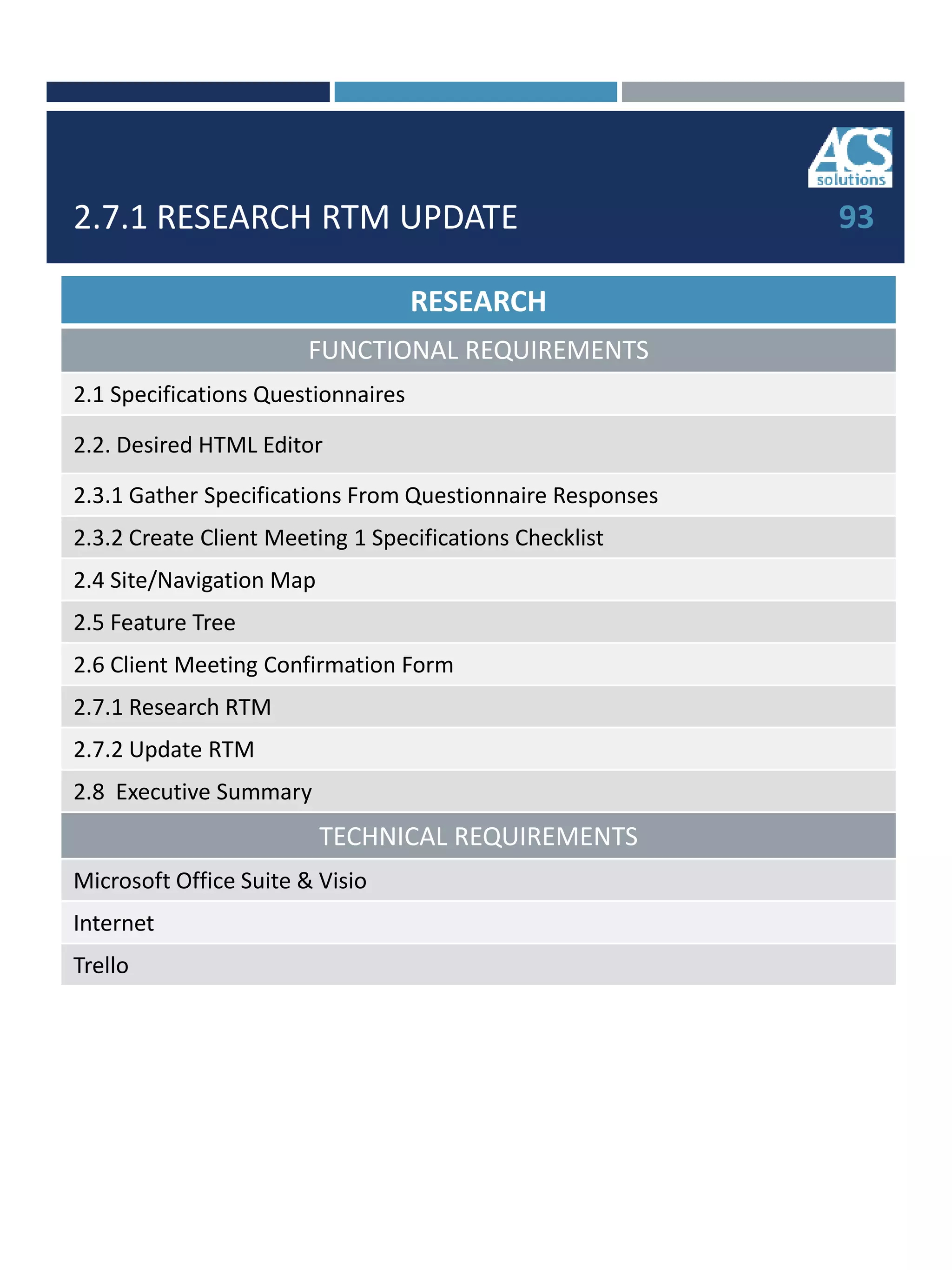 2.7.1 RESEARCH RTM UPDATE
RESEARCH
FUNCTIONAL REQUIREMENTS
2.1 Specifications Questionnaires
2.2. Desired HTML Editor
2.3.1 Gather Specifications From Questionnaire Responses
2.3.2 Create Client Meeting 1 Specifications Checklist
2.4 Site/Navigation Map
2.5 Feature Tree
2.6 Client Meeting Confirmation Form
2.7.1 Research RTM
2.7.2 Update RTM
2.8 Executive Summary
TECHNICAL REQUIREMENTS
Microsoft Office Suite & Visio
Internet
Trello
93
 
