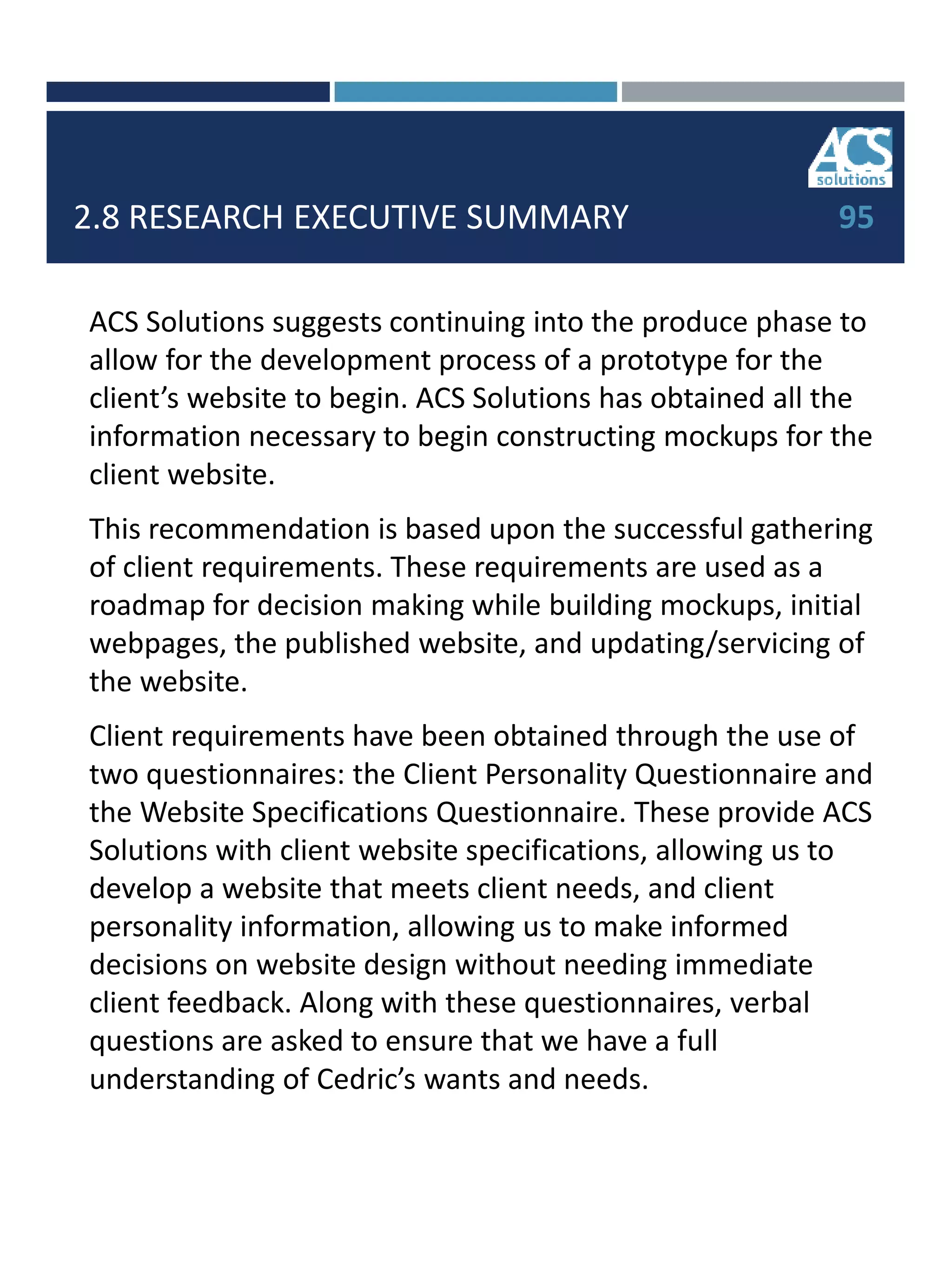 2.8 RESEARCH EXECUTIVE SUMMARY
ACS Solutions suggests continuing into the produce phase to
allow for the development process of a prototype for the
client’s website to begin. ACS Solutions has obtained all the
information necessary to begin constructing mockups for the
client website.
This recommendation is based upon the successful gathering
of client requirements. These requirements are used as a
roadmap for decision making while building mockups, initial
webpages, the published website, and updating/servicing of
the website.
Client requirements have been obtained through the use of
two questionnaires: the Client Personality Questionnaire and
the Website Specifications Questionnaire. These provide ACS
Solutions with client website specifications, allowing us to
develop a website that meets client needs, and client
personality information, allowing us to make informed
decisions on website design without needing immediate
client feedback. Along with these questionnaires, verbal
questions are asked to ensure that we have a full
understanding of Cedric’s wants and needs.
95
 