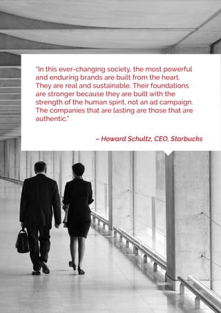 “In this ever-changing society, the most powerful
and enduring brands are built from the heart.
They are real and sustainable. Their foundations
are stronger because they are built with the
strength of the human spirit, not an ad campaign.
The companies that are lasting are those that are
authentic.”
– Howard Schultz, CEO, Starbucks
 
