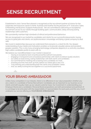 Established in 2007, Sense Recruitment is recognised as the recruitment partner of choice for the
corporate and resources sector in Perth, Australia and AsiaPac for the provision of IT, Executive, Sales
& Marketing and Business Support Professionals. We are committed to delivering an exceptional
recruitment service to our clients through building open, communicative, deep and long lasting
relationships with customers.
We consistently maintain high standards of ethical and professional behaviour.
We are recognised in our market by candidates and clients for our successful placements, having
access to great jobs and clients, our professionalism, knowledge and being a great company to deal
with.
We invest in relationships because we understand that everyone is a client for life. Our deeper
understanding of your needs and motivations enables us to provide valuable advice and excellent
people solutions. This is why many emerging technology companies depend on us and why countless
high calibre candidates prefer to work with us.
We believe our real differentiator in our market is based on:
•	 Having an exceptional team of professional Recruitment Consultants
•	 Engaging in transparent and consultative partnerships with Clients to deliver quality solutions
•	 Our ability to build strong, lasting relationships with both clients and candidates
•	 Our commitment to meeting and screening every candidate we meet
•	 Investing all of the hard work up front, before our clients get to see a CV
•	 Truly listening and understanding both the clients and candidates’ needs
•	 And, our ability to bring the two together as a successful placement.
YOUR BRAND AMBASSADOR
Unlike many competitors in our industry, there is no difference in our value proposition whether you
are a client or a candidate of Sense Recruitment. Candidates are as important to our business as our
clients and both equally make up our valued customer base. Our investment in understanding your
Employer Brand and a candidate’s Personal Brand propositions are both personalised and pertinent. It
is a privilege to be entrusted with the responsibility of representation for each party and this very much
underpins our service offering as YOUR BRAND AMBASSADOR.
SENSE RECRUITMENT
 