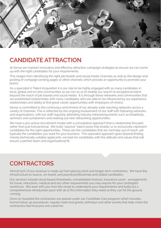 CANDIDATE ATTRACTION
At Sense we maintain innovative and effective attraction campaign strategies to ensure we can come
up with the right candidates for your requirements.
This ranges from identifying the right job boards and social media channels as well as the design and
posting of campaign landing pages or other channels which provide an opportunity to promote your
brand.
As a specialist in Talent Acquisition it is our role to be highly engaged with as many candidates in
local, global and on-line communities as we can so as to enable our search to exceptional talent
beyond the reach of job boards and social media. It is through these networks and communities that
we established relationships with many candidates who are able to be influenced by our experience,
relationships and ability to find great career opportunities with employers of choice.
Sense is committed to the continuous enrichment of our already wide reaching networks across a
variety of channels. This is reflected by the ongoing involvement of our staff with following networks
and organisations, with our staff regularly attending industry networking events such as breakfasts,
seminars and sundowners and seeking out new networking opportunities.
We have a pro-active recruitment model with a consultative approach that is relationship focused
rather than just transactional. We build “passive” talent pools that enable us to exclusively represent
candidates for the right opportunities. These are the candidates that are normally out of reach, yet
typically the candidates you want for your business. This specialist approach goes beyond finding
merely technically suitable applicants; we look for candidates with the attitude and values that will
ensure a perfect team and organisational fit.
CONTRACTORS
Almost 50% of our revenue is made up from placing short and longer term contractors. We have the
infrastructure to source, on-board, and payroll professionals and skilled candidates.
Our services include cloud based timesheets, consolidated invoices, insurance cover, arrangements
for travel, inductions, medical and any other requirements you may require for your contingent
workforce. We work with you from the onset to understand your requirements and build out a
comprehensive introduction pack with all of the information they need so they can hit the ground
running.
Once on-boarded the contractors are placed under our Candidate Care program which includes
formal follow up procedures, regular meet and greets, birthdays and other events that help make the
contractors feel inclusive and cared for.
 