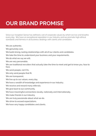 Since our inception Sense has defined a set of corporate values by which we live and breathe
every day. We have an exceptional reputation in our industry and we promote high ethical
standards and fairness in all business dealings with clients and candidates.
We are authentic.
We genuinely care.
We build strong, lasting relationships with all of our clients and candidates.
We take the time to understand your business and your requirements.
We do what we say we will.
We are very personable.
We are traditional recruiters that actually take the time to meet and get to know you, face to
face.
We send people, not CVs.
We only send people that fit.
We are transparent.
We live up to our values, every day.
We have a wealth of knowledge and experience in our industry.
We receive and reward many referrals.
We give back to our community.
We have meaningful connections locally, nationally and internationally.
We make friends in our industry.
We are truly passionate about what we do.
We strive to exceed expectations.
We have very happy candidates and clients.
OUR BRAND PROMISE
 