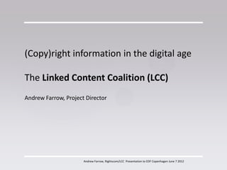 (Copy)right information in the digital age

The Linked Content Coalition (LCC)
Andrew Farrow, Project Director




                      Andrew Farrow, Rightscom/LCC Presentation to EDF Copenhagen June 7 2012
 