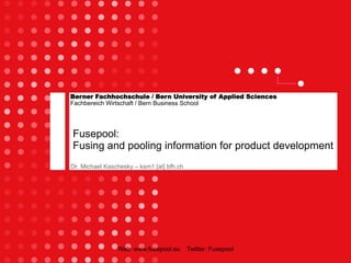 Berner Fachhochschule / Bern University of Applied Sciences
Fachbereich Wirtschaft / Bern Business School




Fusepool:
Fusing and pooling information for product development
Dr. Michael Kaschesky – ksm1 [at] bfh.ch




                Web: www.fusepool.eu       Twitter: Fusepool
 