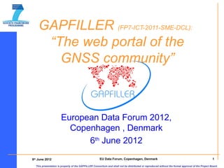 GAPFILLER (FP7-ICT-2011-SME-DCL):
     “The web portal of the
       GNSS community”



                      European Data Forum 2012,
                        Copenhagen , Denmark
                            6th June 2012
6th June 2012                                         EU Data Forum, Copenhagen, Denmark                                                           1

  This presentation is property of the GAPFILLER Consortium and shall not be distributed or reproduced without the formal approval of the Project Board.
 