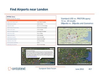 Find Airports near London

                                         Standard LOD vs. PROTON query
                                         13 vs. 20 results
                                         DBpedia vs DBpedia and Geonames
                                                  vs.




                   European Data Forum                June 2012    #17
 