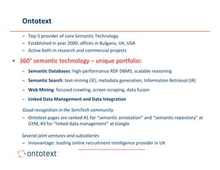 Ontotext
   – Top‐5 provider of core Semantic Technology
   – Established in year 2000; offices in Bulgaria, UK, USA
   – Active both in research and commercial projects
                                               p j

• 360° semantic technology – unique portfolio:
   – Semantic Databases: high‐performance RDF DBMS, scalable reasoning
   – Semantic Search: text‐mining (IE), metadata generation, Information Retrieval (IR)
   – Web Mining: focused crawling, screen scraping, data fusion 
   – Linked Data Management and Data Integration

   Good recognition in the SemTech community
   – Ontotext pages are ranked #1 for “semantic annotation” and “semantic repository” at 
     Ontotext pages are ranked #1 for  semantic annotation and semantic repository at
     GYM, #3 for “linked data management” at Google

   Several joint ventures and subsidiaries
   – Innovantage: leading online recruitment intelligence provider in UK
 