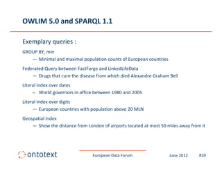 OWLIM 5.0 and SPARQL 1.1

Exemplary queries :
GROUP BY, min
GROUP BY, min
   — Minimal and maximal population counts of European countries
Federated Query between FactForge and LinkedLifeData
    —D Drugs that cure the disease from which died Alexandre Graham Bell
             th t      th di       f     hi h di d Al    d G h      B ll
Literal index over dates
     – World governors in office between 1980 and 2005
Literal index over digits
     ― European countries with population above 20 MLN
Geospatial index
Geospatial index
    — Show the distance from London of airports located at most 50 miles away from it




                                European Data Forum                 June 2012     #20
 