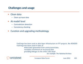 Challenges and usage

• Clean data 
   – Clean up input data

• At model level 
   – Contradiction detection
   – Consistency checking
                y       g

• Curation and upgrading methodology



         FactForge has been used as data layer infrastructure in FP7 projects, like RENDER
         FactForge has been used in tasks of
                   linked data generation from unstructured data,
                   metadata enrichment of structured data
                   providing linkages to the entire LOD cloud
                                                   for example The National Archive

                                 European Data Forum                   June 2012      #21
 
