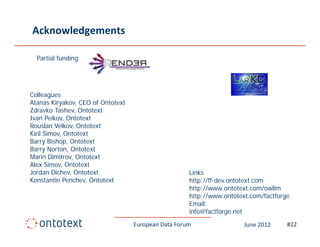 Acknowledgements

  Partial funding




Colleagues
Atanas Kiryakov, CEO of Ontotext
Zdravko T h
Zd k Tashev, Ontotext
                  O
Ivan Peikov, Ontotext
Rouslan Velkov, Ontotext
Kiril Simov, Ontotext
Barry Bi h
B       Bishop, Ontotext
                O
Barry Norton, Ontotext
Marin Dimitrov, Ontotext
Alex Simov, Ontotext
Jordan Di h
J d Dichev, Ontotext
                 O t t t                                k
                                                     Links
Konstantin Penchev, Ontotext                         http://ff-dev.ontotext.com
                                                     http://www.ontotext.com/owlim
                                                     http://www.ontotext.com/factforge
                                                     Email:
                                                     E il
                                                     info@factforge.net
                                   European Data Forum                 June 2012     #22
 