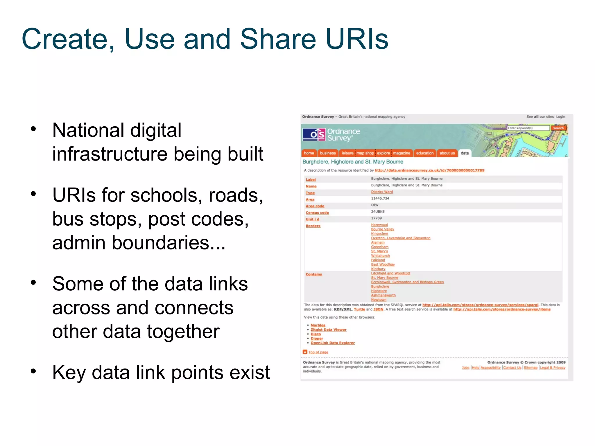 Create, Use and Share URIs


• National digital
  infrastructure being built

• URIs for schools, roads,
  bus stops, post codes,
  admin boundaries...

• Some of the data links
  across and connects
  other data together

• Key data link points exist
 