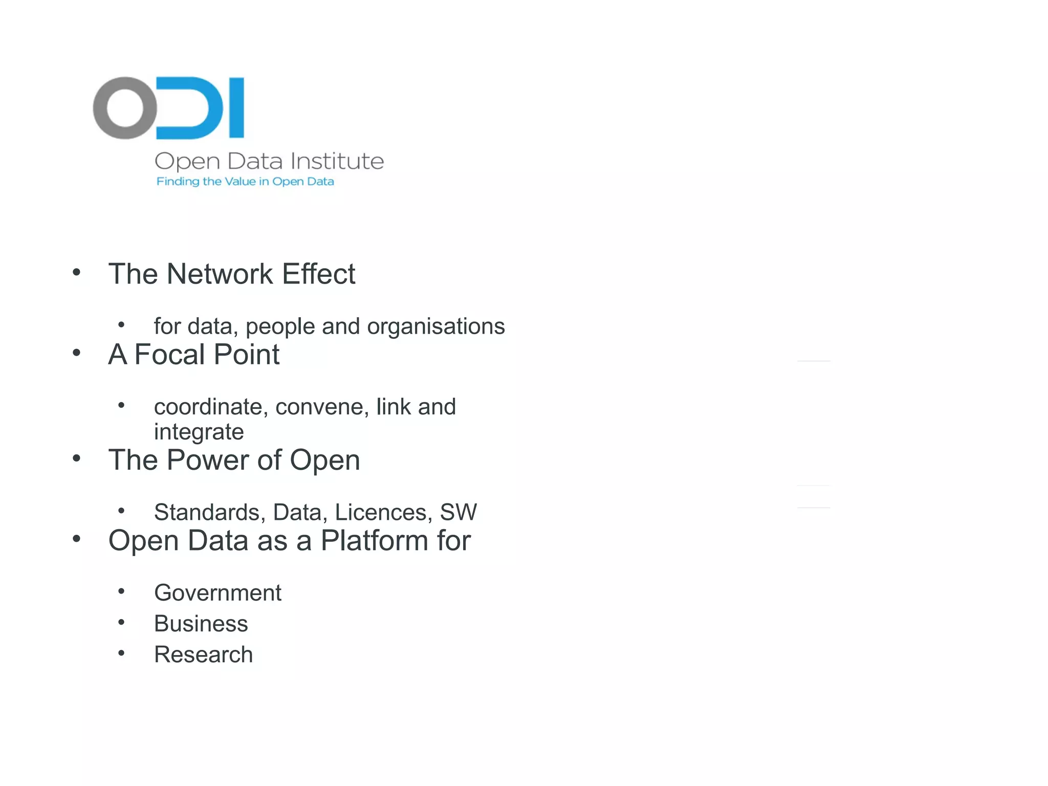 Research &
                                                                h
                                                         Academic c
• The Network Effect                                      Cluster
                                                                r

   •   for data, people and organisations
• A Focal Point
   •   coordinate, convene, link and
       integrate
                                            Business
                                             Cluster
                                                   r
                                                    s
                                                         ODI
                                                           I            Public Sector
                                                                             c
                                                                          Clusterr
                                                                                    r

• The Power of Open
   •
                                                        Tech City
                                                           h y
       Standards, Data, Licences, SW
• Open Data as a Platform for
                                                        Interna onall
                                                          Agenciess
   •   Government                                          Cluster
                                                                 r
   •   Business
   •   Research
 