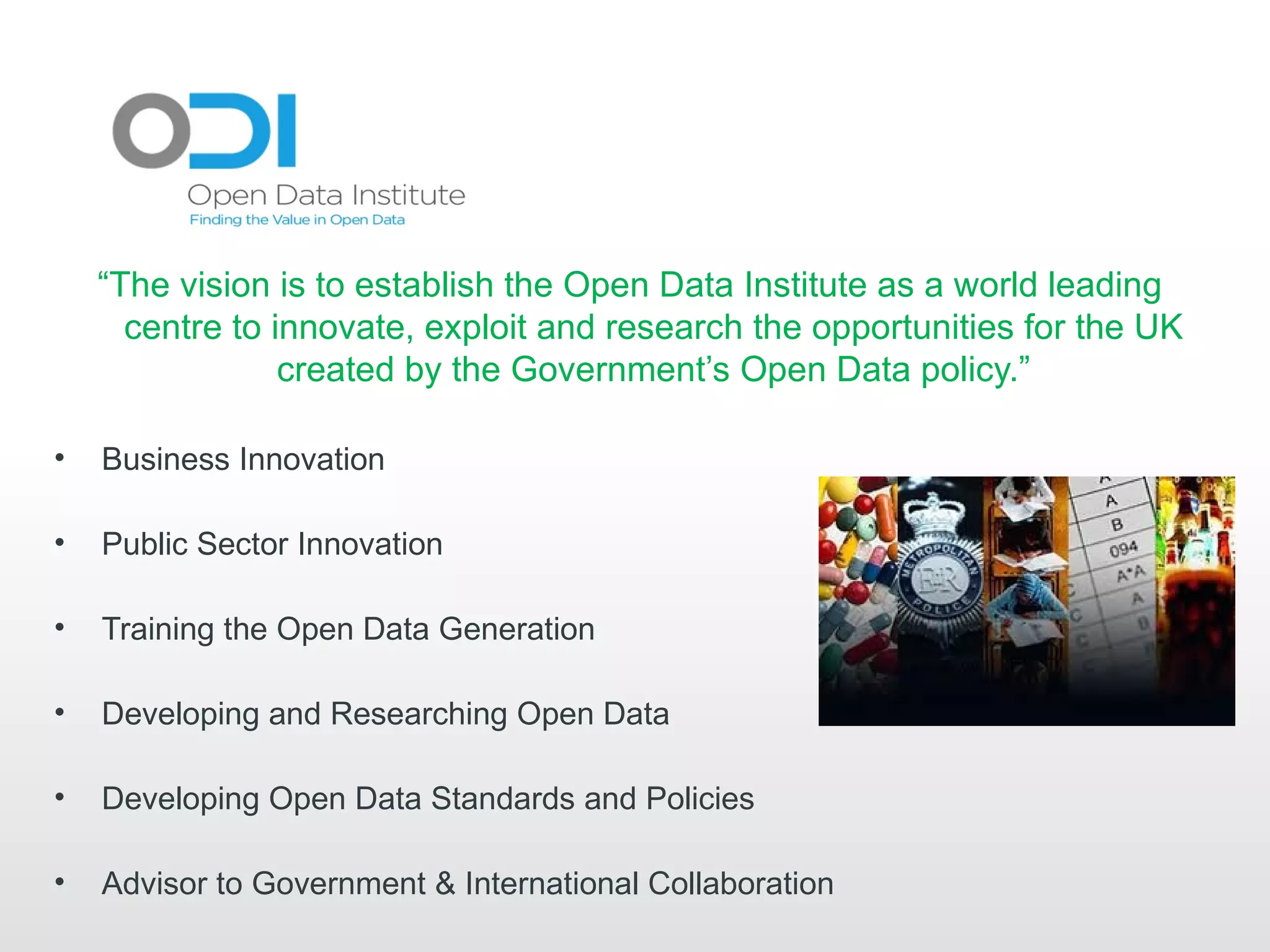“The vision is to establish the Open Data Institute as a world leading
      centre to innovate, exploit and research the opportunities for the UK
                 created by the Government’s Open Data policy.”

•   Business Innovation

•   Public Sector Innovation

•   Training the Open Data Generation

•   Developing and Researching Open Data

•   Developing Open Data Standards and Policies

•   Advisor to Government & International Collaboration
 